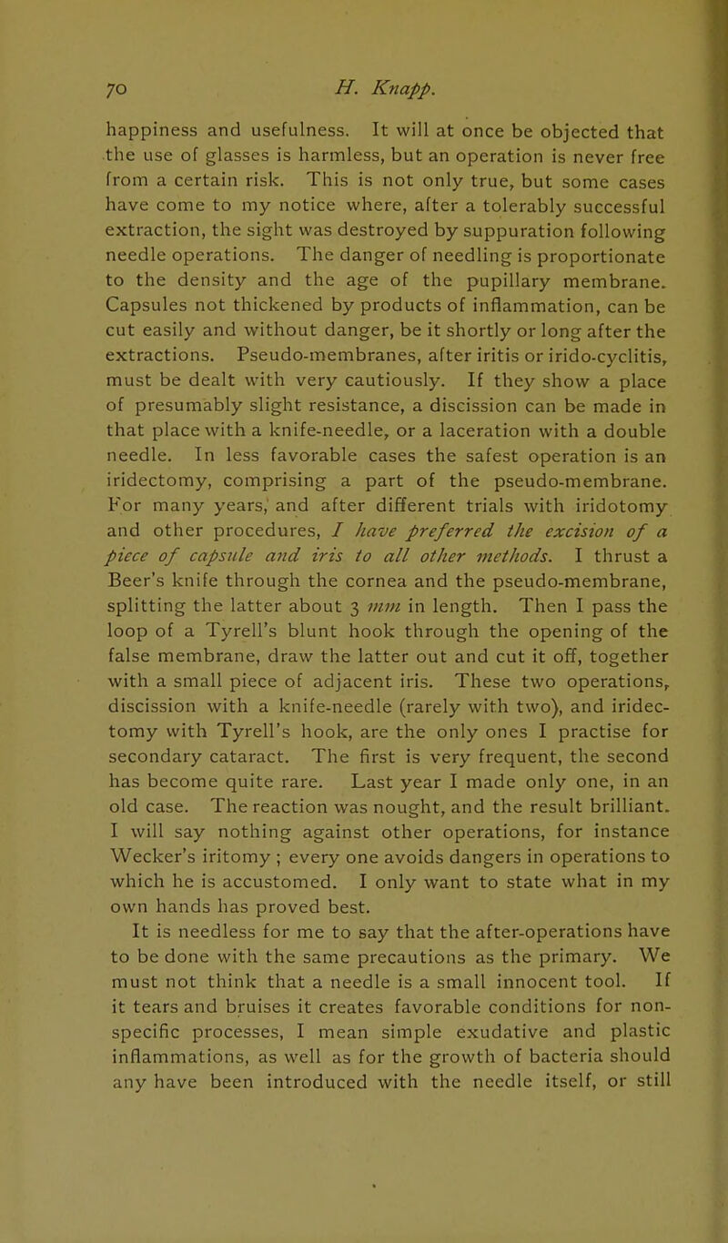 happiness and usefulness. It will at once be objected that the use of glasses is harmless, but an operation is never free from a certain risk. This is not only true, but some cases have come to my notice where, after a tolerably successful extraction, the sight was destroyed by suppuration following needle operations. The danger of needling is proportionate to the density and the age of the pupillary membrane. Capsules not thickened by products of inflammation, can be cut easily and without danger, be it shortly or long after the extractions. Pseudo-membranes, after iritis or irido-cyclitis, must be dealt with very cautiously. If they show a place of presumably slight resistance, a discission can be made in that place with a knife-needle, or a laceration with a double needle. In less favorable cases the safest operation is an iridectomy, comprising a part of the pseudo-membrane. For many years, and after different trials with iridotomy and other procedures, / have preferred the excision of a piece of capsule and iris to all other methods. I thrust a Beer's knife through the cornea and the pseudo-membrane, splitting the latter about 3 mm in length. Then I pass the loop of a Tyrell's blunt hook through the opening of the false membrane, draw the latter out and cut it off, together with a small piece of adjacent iris. These two operations, discission with a knife-needle (rarely with two), and iridec- tomy with Tyrell's hook, are the only ones I practise for secondary cataract. The first is very frequent, the second has become quite rare. Last year I made only one, in an old case. The reaction was nought, and the result brilliant. I will say nothing against other operations, for instance Wecker's iritomy ; every one avoids dangers in operations to which he is accustomed. I only want to state what in my own hands has proved best. It is needless for me to say that the after-operations have to be done with the same precautions as the primary. We must not think that a needle is a small innocent tool. If it tears and bruises it creates favorable conditions for non- specific processes, I mean simple exudative and plastic inflammations, as well as for the growth of bacteria should any have been introduced with the needle itself, or still