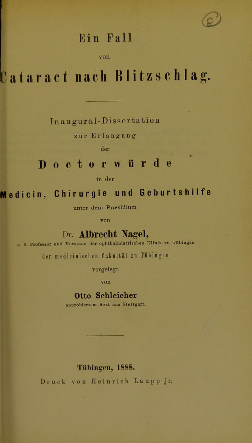 Ein Fall von Ciitaract nach Blitzschlag. Inaugural-Dissertation zur Erlangung der Doctor würde in der «ledicin, Chirurgie und Geburtshilfe unter dem Prsesidium von Dr. Albrecht Nagel, o. ö. ProtesBor und Vorstand der opUthalmiatrischen Klinik zu Tttbingeu der mediciuischen Pakultiit zn Tübingen vorgelegt von Otto Schleicher approbiertem Arzt aus Stuttgart. Tübingen, 1888. Druck von Heinrich Laupp jr.