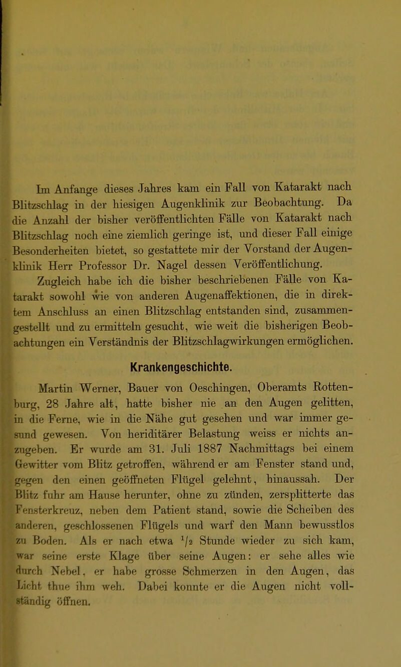 Blitzschlag in der hiesigen Augenklinik zur Beobachtung. Da die Anzahl der bisher veröffentlichten Fälle von Katarakt nach Blitzschlag noch eine ziemlich geringe ist, und dieser Fall einige Besonderheiten bietet, so gestattete mir der Vorstand der Augen- klinik Herr Professor Dr. Nagel dessen Veröffentlichung. Zugleich habe ich die bisher beschriebenen Fälle von Ka- tarakt sowohl wie von anderen Augenaffektionen, die in direk- tem Anschluss an einen Blitzschlag entstanden sind, zusammen- gestellt imd zu ermitteln gesucht, wie weit die bisherigen Beob- achtungen ein Verständnis der Blitzschlagwirkungen ermöglichen. Krankengeschichte. Martin Werner, Bauer von Oeschingen, Oberamts Rotten- burg, 28 Jahre alt, hatte bisher nie an den Augen gelitten, in die Ferne, wie in die Nähe gut gesehen und war immer ge- und gewesen. Von heriditärer Belastung weiss er nichts an- zugeben. Er wurde am 31. Juli 1887 Nachmittags bei einem Gewitter vom Blitz getroffen, während er am Fenster stand und, jtigen den einen geöffneten Flügel gelehnt, hinaussah. Der Blitz fuhr am Hause herunter, ohne zu zünden, zersplitterte das Fensterkreuz, neben dem Patient stand, sowie die Scheiben des anderen, geschlossenen Flügels und warf den Mann bewusstlos zu Boden. Als er nach etwa Stunde wieder zu sich kam, war seine erste Klage über seine Augen: er sehe alles wie 'turch Nebel, er habe grosse Schmerzen in den Augen, das Licht thue ihm weh. Dabei konnte er die Augen nicht voll- ständig öffnen.