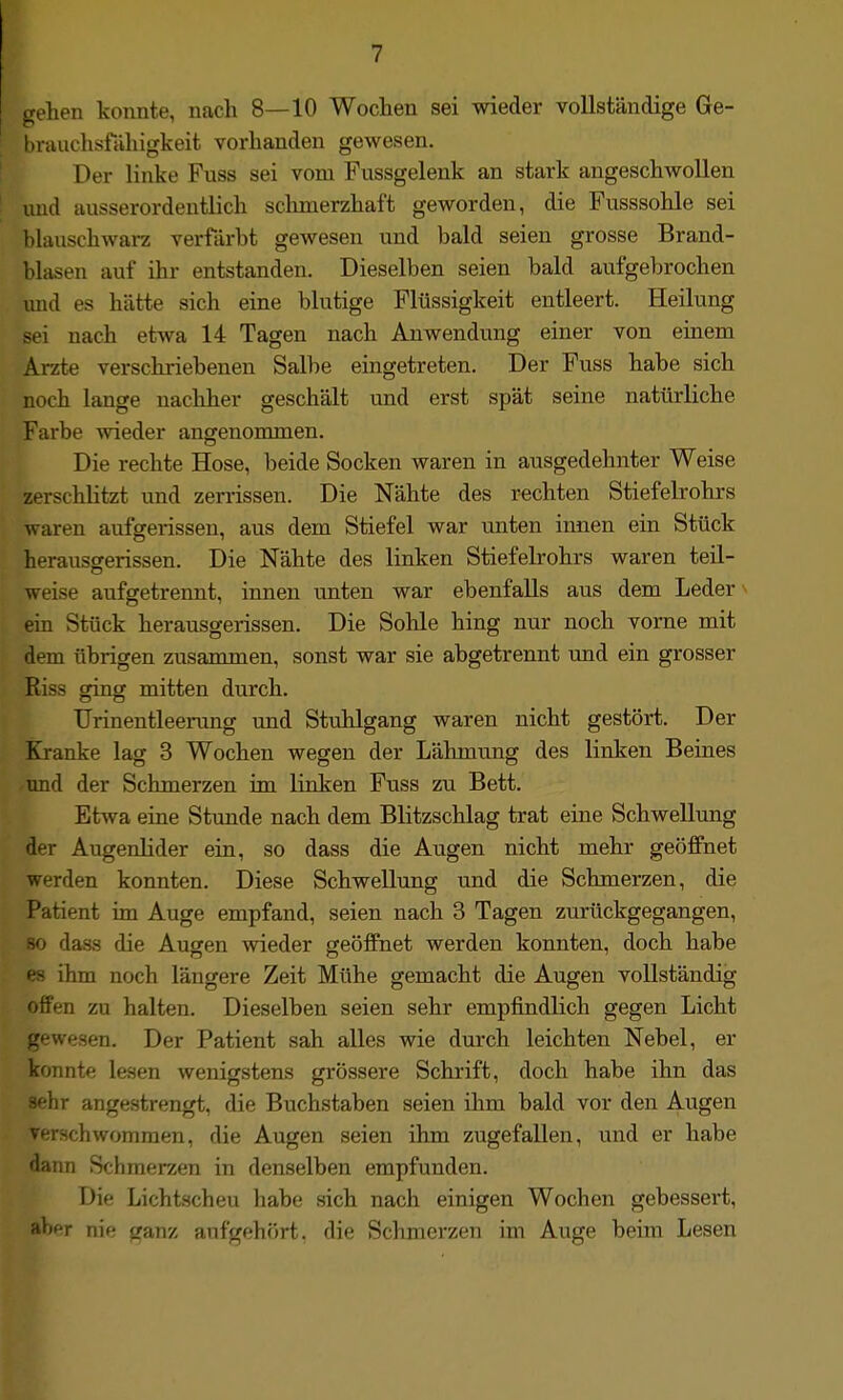 gehen konnte, nach 8—10 Wochen sei wieder vollständige Ge- l)rauchsfähigkeit vorhanden gewesen. Der linke Fuss sei vom Fussgelenk an stark angeschwollen imd ausserordentlich sclimerzhaft geworden, die Fusssohle sei blauschwarz verfärbt gewesen und bald seien grosse Brand- blasen auf ihr entstanden. Dieselben seien bald aufgebrochen imd es hätte sich eine blutige Flüssigkeit entleert. Heilung sei nach etwa 14 Tagen nach Auwendung einer von einem Arzte verschriebenen Salbe eingetreten. Der Fuss habe sich noch lange nachher geschält und erst spät seine natürliche Farbe wieder angenommen. Die rechte Hose, beide Socken waren in ausgedehnter Weise zerschlitzt und zerrissen. Die Nähte des rechten Stiefelrohrs waren aufgerissen, aus dem Stiefel war unten innen ein Stück herauscrerissen. Die Nähte des linken Stiefelrohrs waren teil- weise aufgetrennt, innen unten war ebenfalls aus dem Leder ■ ein Stück herausgerissen. Die Sohle hing nur noch vorne mit dem übrigen zusammen, sonst war sie abgetrennt und ein grosser Riss ging mitten durch. Urinentleerung mid Stuhlgang waren nicht gestört. Der Kranke lag 3 Wochen wegen der Lähmung des linken Beines tmd der Schmerzen im linken Fuss zu Bett. Etwa eine Stunde nach dem Blitzschlag trat eine Schwellung der Augenlider ein, so dass die Augen nicht mehr geöffnet werden konnten. Diese Schwellung und die Schmerzen, die Patient im Auge empfand, seien nach 3 Tagen zurückgegangen, 80 da.s.s die Augen wieder geöffnet werden konnten, doch habe f's ihm noch längere Zeit Mühe gemacht die Augen vollständig ifen zu halten. Dieselben seien sehr empfindlich gegen Licht gewesen. Der Patient sah alles wie durch leichten Nebel, er konnte lesen wenigstens grössere Schrift, doch habe ihn das sehr angestrengt, die Buchstaben seien ihm bald vor den Augen verschwommen, die Augen seien ihm zugefallen, und er habe dann Schmerzen in denselben empfunden. Die Lichtscheu habe sich nach einigen Wochen gebessert, aber nie ganz aufgehört, die Schmerzen im Auge beim Lesen