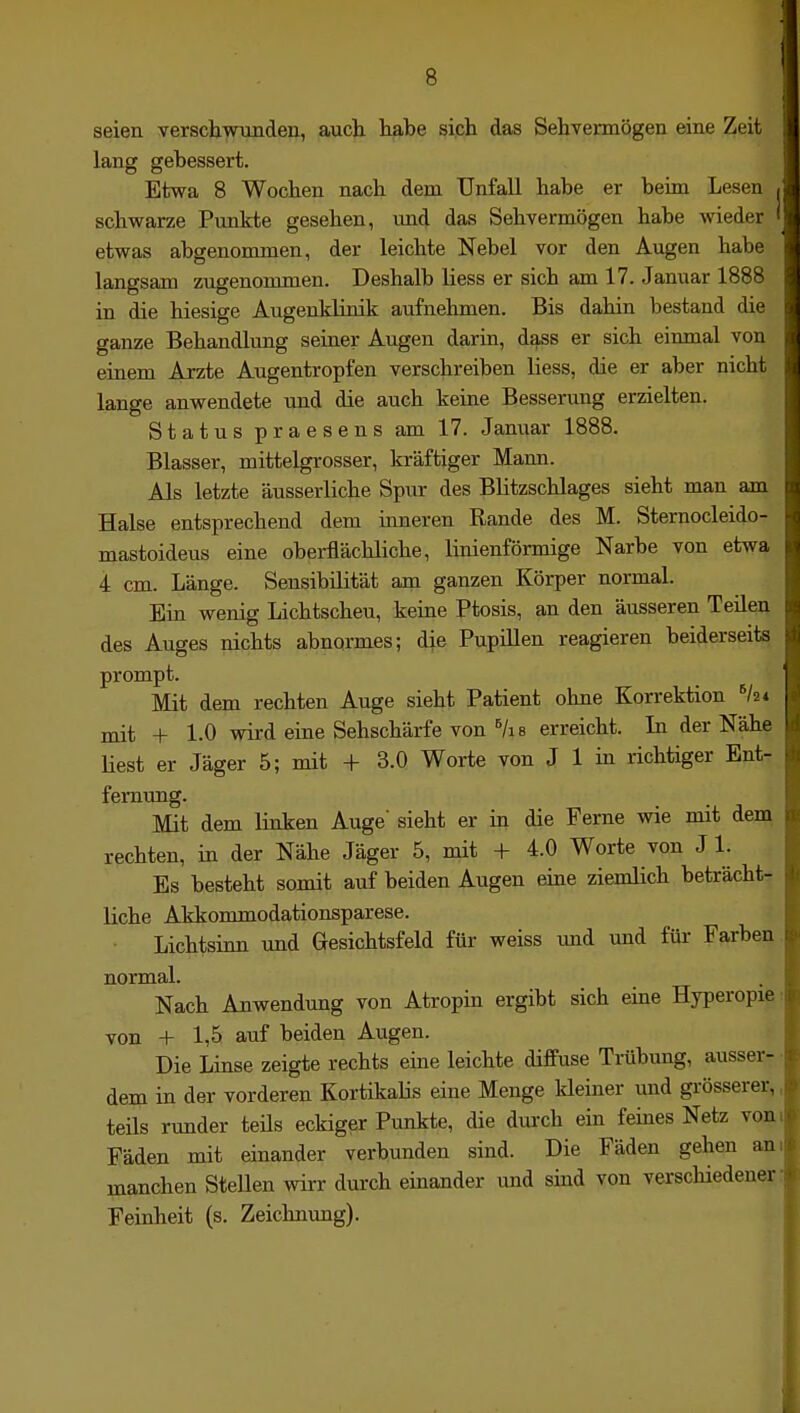 seien versdawunden, auch habe sich das Sehvermögen eine Zeit lang gebessert. Etwa 8 Wochen nach dem Unfall habe er beim Lesen schwarze Punkte gesehen, imd das Sehvermögen habe wieder etwas abgenommen, der leichte Nebel vor den Augen habe langsam zugenommen. Deshalb liess er sich am 17. Januar 1888 in die hiesige Augenklinik aufnehmen. Bis dahin bestand die ganze Behandlung seiner Augen darin, dass er sich einmal von einem Arzte Augentropfen verschreiben liess, die er aber nicht lange anwendete und die auch keine Besserung erzielten. Status praesens am 17. Januar 1888. Blasser, mittelgrosser, kräftiger Maim. Als letzte äusserliche Spur des Blitzschlages sieht man am Halse entsprechend dem inneren Rande des M. Sternocleido- mastoideus eine oberflächliche, linienförmige Narbe von etwa 4 cm. Länge. Sensibilität am ganzen Körper normal. Ein wenig Lichtscheu, keine Ptosis, an den äusseren Teilen des Auges nichts abnormes; die Pupillen reagieren beiderseits prompt. Mit dem rechten Auge sieht Patient ohne Korrektion mit + 1.0 wird eine Sehschärfe von ^/i 8 erreicht. In der Nähe Hest er Jäger 5; mit + 3.0 Worte von J 1 in richtiger Ent- fernung. Mit dem linken Auge sieht er in die Ferne wie mit dem rechten, in der Nähe Jäger 5, mit + 4.0 Worte von J 1. Es besteht somit auf beiden Augen eine ziemlich beträcht liehe Akkommodationsparese. Lichtsinn und Gesichtsfeld für weiss und und füi- Farben normal. Nach Anwendung von Atropin ergibt sich eine Hyperopie von + 1,5 auf beiden Augen. Die Linse zeigte rechts eine leichte diffuse Trübung, ausser dem in der vorderen KortikaHs eine Menge kleiner und grösserer, teils runder teüs eckiger Punkte, die dmxh ein feines Netz Fäden mit einander verbunden sind. Die Fäden gehen manchen Stellen wirr durch einander und sind von verschiedener Feinheit (s. Zeichnung).