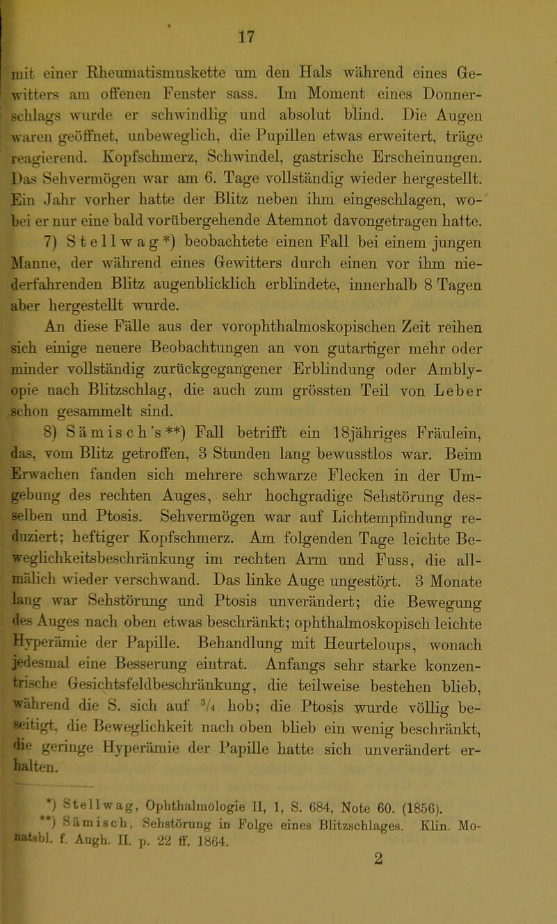 mit einer Rheiunatisniuskette iiin den Hals während eines Ge- witters am offenen Fenster sass. Im Moment eines Donner- sclilasTS wurde er schwindlisr und absolut blind. Die Ausren w ;iren geöffnet, unbeweglicb, die Pupillen etwas erweitert, träge igierend. Kopfschmerz, Schwindel, gastrische Erscheinungen. JJas Sehvermögen war am 6. Tage vollständig wieder hergestellt. Ein Jahr vorher hatte der Blitz neben ihm eingeschlagen, wo- bei er nur eine bald vorübergehende Atemnot davongetragen hatte. 7) Stellwag*) beobachtete einen Fall bei einem jungen Manne, der während eines Gewitters durch einen vor ihm nie- derfahrenden Blitz augenblicklich erblindete, innerhalb 8 Tagen aber hergestellt wurde. An diese Fälle aus der vorophthalmoskopischen Zeit reihen sich einige neuere Beobachtungen an von gutartiger mehr oder minder vollständig zurückgegangener Erblindung oder Ambly- opie nach Blitzschlag, die auch zum grössten Teil von Leber schon gesammelt sind. 8) Sämisch's**) Fall betrifft ein ISjähriges Fräulein, das, vom Blitz getroffen, 3 Stunden lang bewusstlos war. Beim Erwachen fanden sich mehrere schwarze Flecken in der Um- gebung des rechten Auges, sehr hochgradige Sehstörung des- selben und Ptosis. Sehvermögen war auf Lichtempfindung re- duziert; heftiger Kopfschmerz. Am folgenden Tage leichte Be- weglichkeitsbeschränkung im rechten Arm und Fuss, die all- mälich wieder verschwand. Das linke Auge ungestört. 3 Monate lang war Sehstörung und Ptosis unverändert; die Beweffunsr des Auges nach oben etwas beschränkt; ophthalmoskopisch leichte Hvperämie der Papille. Behandlung mit Heurteloups, wonach jedesmal eine Besserung eintrat. Anfangs sehr starke konzen- trische Gesichtsfeldbeschränkung, die teilweise bestehen blieb, während die S. sich auf ^li hob; die Ptosis wurde völlig be- seitigt, die Beweglichkeit nach oben blieb ein wenig beschränkt, die geringe Hyperämie der Papille hatte sich unverändert er- half <-n. *J Stell wag, Ophthalmologie II, 1, S. 684, Note 60. (1856). **) Sämiach, Sehstörung in Folge eines Blitzschlages. Klin. Mo- natabi, f. Augh. II. p. 22 tf. 1804. 2