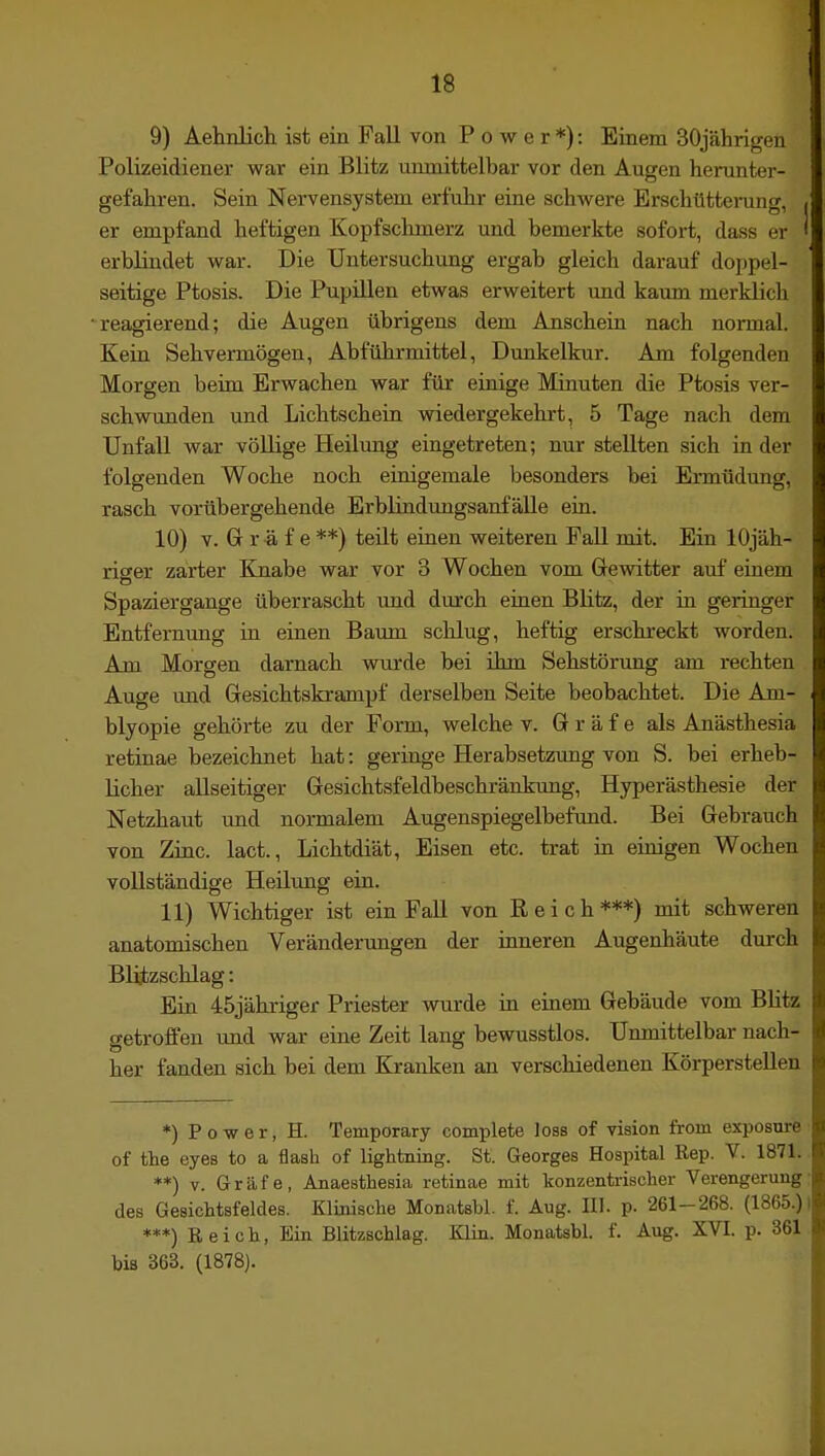 9) Aeknlicli ist ein Fall von Power*): Einem 30jährigen Polizeidiener war ein Blitz unmittelbar vor den Augen herunter- gefahren. Sein Nervensystem erfuhr eine schwere Erschütteining, er empfand heftigen Kopfschmerz und bemerkte sofort, dass er erbluidet war. Die Untersuchung ergab gleich darauf doppel- seitige Ptosis. Die Pupillen etwas erweitert imd kaum merklich 'reagierend; die Augen übrigens dem Anschein nach normal. Kein Sehvermögen, Abführmittel, Dunkelkur. Am folgenden Morgen beim Erwachen war für einige Minuten die Ptosis ver- schwunden und Lichtschein wiedergekehrt, 5 Tage nach dem Unfall war vöUige Heilung eingetreten; nur stellten sich in der folgenden Woche noch einigemale besonders bei Ermüdung, rasch vorübergehende ErbündungsanfäUe ein. 10) V. Gr r ä f e **) teilt einen weiteren Fall mit. Ein lOjäh- riger zarter Knabe war vor 3 Wochen vom Grewitter auf einem Spaziergange überrascht und durch eüien Blitz, der in. geringer Entfernimg in einen Bamn sclilug, heftig erschreckt worden. Am Morgen darnach wurde bei ihm Sehstörung am rechten Auge und Gresichtskrampf derselben Seite beobachtet. Die Am- blyopie gehörte zu der Form, welche v. Gräfe als Anästhesia retinae bezeichnet hat: geringe Herabsetzimg von S. bei erheb- licher allseitiger Gesichtsfeldbeschränkung, Hyperästhesie der Netzhaut und normalem Augenspiegelbefund. Bei Gebrauch von Zinc. lact., Lichtdiät, Eisen etc. trat m einigen Wochen vollständige Heilung ein. 11) Wichtiger ist ein Fall von Reich***) mit schweren anatomischen Veränderungen der inneren Augenhäute durch Blüzschlag: Bin 45jähriger Priester wurde in einem Gebäude vom Blitz getroffen und war eine Zeit lang bewusstlos. Unmittelbar nach- her fanden sich bei dem Kranken an verschiedenen Körperstellen *) Power, H. Temporary complete loss of vision from exposure of the eyes to a flash of lightning. St. Georges Hospital Eep. V. 1871. **) V. Gräfe, Anaeathesia retinae mit konzentrischer Verengerung des Gesichtsfeldes. Klinische Monatsbl. f. Aug. III. p. 261-268. (1865.) ***) Reich, Ein Blitzschlag. Klin. Monatsbl. f. Aug. XVI. p. 361 bis 363. (1878).
