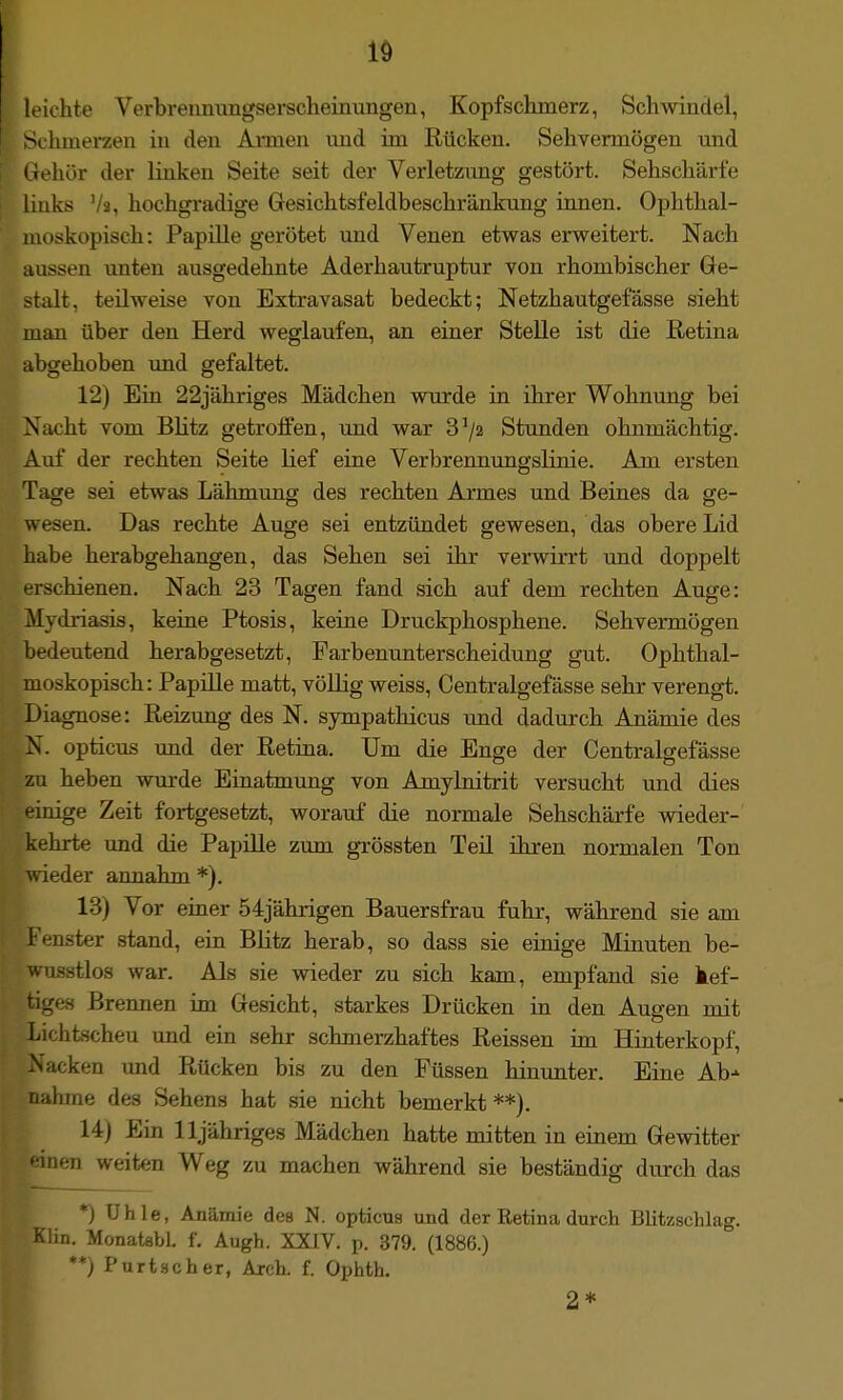 leichte Verbrennungserscheinungen, Kopfschmerz, SchAvindel, -t hmerzen in den Aimen und im Rücken. Sehvermögen und (iehör der linken Seite seit der Verletzimg gestört. Sehschärfe links Va, hochgradige Gesichtsfeldbeschränkung innen. Ophthal- moskopisch: Papille gerötet und Venen etwas erweitert. Nach nassen unten ausgedehnte Aderhautruptur von rhombischer Ge- stalt, teilweise von Extravasat bedeckt; Netzhautgefässe sieht man über den Herd weglaufen, an einer Stelle ist die Retina abgehoben xmd gefaltet. ■ 12) Ein 22jähriges Mädchen wurde in ihrer Wohnung bei MJacht vom BHtz getroifen, und war 3^/2 Stunden ohnmächtig. Auf der rechten Seite lief eine Verbrennungslinie. Am ersten Tage sei etwas Lähmung des rechten Armes und Beines da ge- wesen. Das rechte Auge sei entzündet gewesen, das obere Lid habe herabgehangen, das Sehen sei ihr verwirrt und doppelt erschienen. Nach 23 Tagen fand sich auf dem rechten Auge: Mydriasis, keine Ptosis, keine Druckphosphene. Sehvermögen bedeutend herabgesetzt, Farbenunterscheidung gut. Ophthal- moskopisch: Papille matt, völlig weiss, Centralgefässe sehr verengt. Diagnose: Reizung des N. sympathicus und dadurch Anämie des N. opticus und der Retina. Um die Enge der Centralgefässe zu heben wm-de Einatmung von Amylnitrit versucht und dies einige Zeit fortgesetzt, worauf die normale Sehschärfe wieder- kehrte und die Papüle zum grössten Teil ihren normalen Ton ^vieder annahm *). 13) Vor einer 54jährigen Bauersfrau fuhr, während sie am Fenster stand, ein Blitz herab, so dass sie eioige Minuten be- wusstlos war. Als sie wieder zu sich kam, empfand sie kef- tiges Brennen im Gesicht, starkes Drücken in den Augen mit Lichischeu und ein sehr schmerzhaftes Reissen im Hinterkopf, Nacken und Rücken bis zu den Füssen hinunter. Eine Ab- nahme des Sehens hat sie nicht bemerkt**). 14) Ein lljähriges Mädchen hatte mitten in einem Gewitter * inen weiten Weg zu machen während sie beständig durch das *) Uhle, Anämie des N. opticus und der Retina durch Blitzschlag. Klin. Monatabi. f. Augh. XXIV. p. 379. (1886.) **) Purtscher, Arch. f. Ophth. 2*