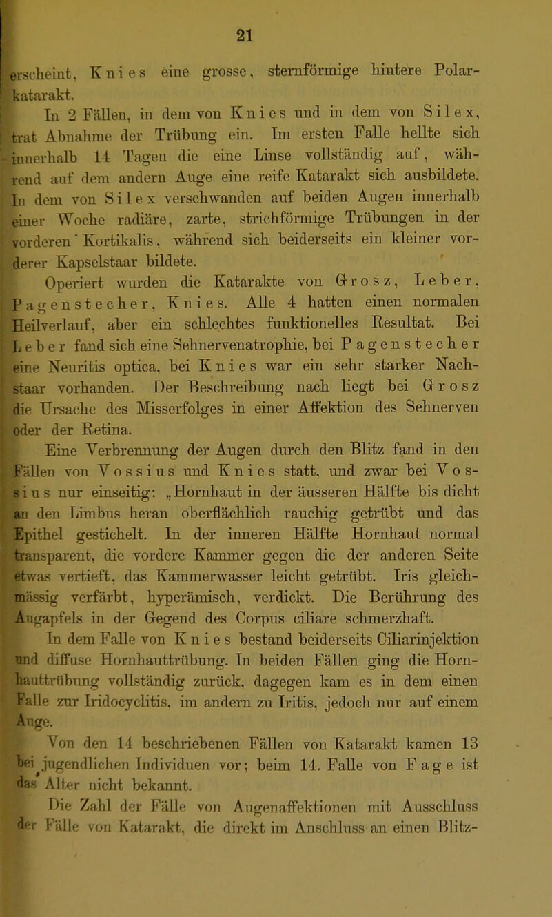 ■scheint, Knies eine grosse, sternförmige hintere Polar- Ltarakt. In 2 Fällen, in dem von Knies und in dem von Sil ex, tnit Abnahme der Trübung ein. Im ersten Falle hellte sich iimerlialb l-t Tagen die eine Linse vollständig auf, wäh- rend auf dem andern Auge eine reife Katarakt sich ausbildete. In dem von Sil ex verschwanden auf beiden Augen innerhalb eiuer Woche radiäre, zarte, strichfömiige Trübungen in der vorderen Kortilcalis, während sich beiderseits ein kleiner vor- derer Kapselstaar bildete. Operiert wurden die Katarakte von G-rosz, Leber, Pa gensteche r, Knies. AUe 4 hatten einen normalen Heilverlauf, aber ein schlechtes funktionelles Resultat. Bei Leber fand sich eine Sehnervenatrophie, bei Pagen Stecher eine Neuritis optica, bei Knies war ein sehr starker Nach- staar vorhanden. Der Beschreibung nach liegt bei Gr r o s z die Ursache des Misserfolges in einer Affektion des Sehnerven oder der Retina. Eine Verbrenutmg der Augen durch den Blitz fand in den 'lllen von V o s s i u s und Knies statt, und zwar bei V o s- 1 u s nur einseitig: „Homliaut in der äusseren Hälfte bis dicht an den Limbus heran oberflächlich rauchig getrübt und das Epithel gestichelt. In der inneren Hälfte Hornhaut normal transparent, die vordere Kammer gegen die der anderen Seite was vertieft, das Kammerwasser leicht getrübt. Iris gleich- massig verfärbt, hyperämisch, verdickt. Die Berührung des Augapfels in der Gegend des Corpus ciliare schmerzhaft. In dem Falle von Knies bestand beiderseits Ciliarinjektion und diffuse Hornhauttrübung. In beiden Fällen ging die Horn- hauttrübung vollständig zurück, dagegen kam es in dem einen Falle zur Iridocyclitis, im andern zu Iritis, jedoch nur auf einem A.ige. Von den 14 beschriebenen Fällen von Katarakt kamen 13 l>ei^jugendlichen Individuen vor; beim 14. Falle von Fage ist das Ält^r nicht bekannt. Die Zahl der Fälle von Aiigenaffektionen mit Ausscliluss der Fälle von Katarakt, die direkt im Anschluss an einen Blitz-