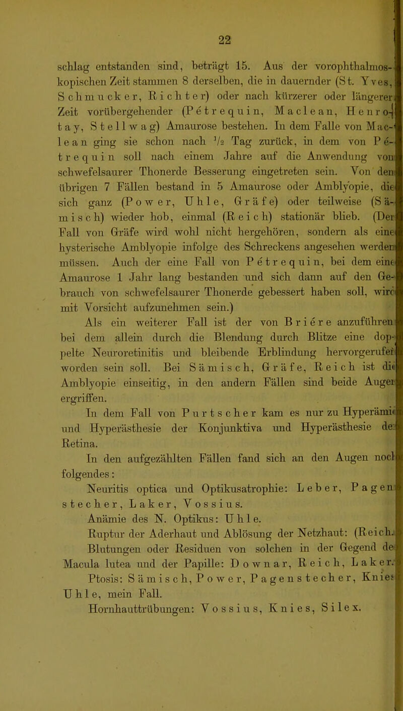 ; 22 schlag entstanden sind, beträgt 15. Aus der vorophthalnios- kopischen Zeit stammen 8 derselben, die in dauernder (St. Yves, Schmucker, Richter) oder nach kürzerer oder längerer Zeit vorübergehender (Petrequin, Maclean, Henro-j tay. Stell wag) Amaurose bestehen. In dem Falle von Mac-' 1 e a n ging sie schon nach V2 Tag zurück, in dem von P e- t r e q u i n soll nach einem Jahre auf die Anwendung vom schwefelsaurer Thonerde Besserung eingetreten sein. Von dem übrigen 7 Fällen bestand in 5 Amaurose oder Amblyopie, die sich ganz (Power, TJhle, Gräfe) oder teilweise (S ä- misch) wieder hob, eiimial (Reich) stationär bUeb. (Der Fall von Gräfe wird wohl nicht hergehören, sondern als eine hysterische Amblyopie infolge des Schreckens angesehen werden müssen. Auch der eine Fall von Petrequin, bei demeine Amaurose 1 Jahr lang bestanden und sich dann auf den Ge- brauch von schwefelsaurer Thonerde gebessert haben soll, wirc mit Vorsicht aufzunehmen sein.) Als ein weiterer Fall ist der von B r i e r e anzuführen bei dem allein durch die Blendung durch Blitze eüie dop-» pelte Neuroretinitis und bleibende Erblindung hervorgerufen worden sein soll. Bei Sämisch, Gräfe, Reich ist di« Amblyopie einseitig, in den andern Fällen sind beide Augei ergriffen. In dem Fall von Purtscher kam es nur zu Hyperämi« und Hyperästhesie der Konjunktiva und Hyperästhesie de Retina. In den aufgezählten Fällen fand sich an den Augen nocl folgendes: Neuritis optica und Optikusatrophie: Leber, PagenJ Stecher, Laker, Vossius. Anämie des N. Optikus: U h 1 e. Ruptur der Aderhaut und Ablösung der Netzhaut: (Reichj Blutungen oder Residuen von solchen in der Gegend da Macula lutea und der Papille: Downar, Reich, LakeW Ptosis: Sämisch, Power, Pagenstecher, Knies Uhle, mein Fall. Hornhauttrübungen: Vossius, Knies, Silex.