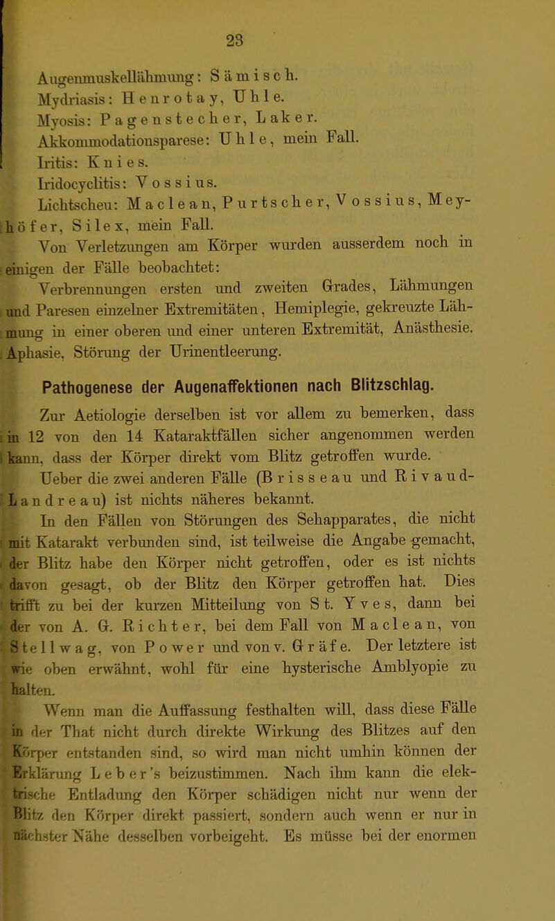 Augenmuskellähmimg: S ä m i s c h. Mydriasis: H e u r o t a y, U h 1 e. Myosis: Pagenstecher, Laker. Akkominodationsparese: TJhle, mein Fall. Iritis: Knies. L-idocyclitis: Voss ins. Lichtscheu: M a c 1 e a n, P u r ts ch e r, Vossius, Mey- ihöfer, Silex, mein Fall. Von Verletzungen am Körper wurden ausserdem noch in einigen der Fälle beobachtet: Verbrennungen ersten und zweiten Grades, Lähmungen > und Paresen einzelner Extremitäten, Hemiplegie, geki-euzte Läh- '. mung in einer oberen und einer unteren Extremität, Anästhesie. .Aphasie, Störung der Urinentleerung. Pathogenese der Augenaffektionen nach Blitzschlag. Zur Aetiologie derselben ist vor aUem zu bemerken, dass lin 12 von den 14 Kataraktfällen sicher angenommen werden 1 kann, dass der Körper direkt vom Blitz getroffen wiirde. lieber die zwei anderen Fälle (B r i s s e a u und R i v a u d- , L a n d r e a u) ist nichts näheres bekannt. In den FäUen von Störungen des Sehapparates, die nicht mit Katarakt verbunden sind, ist teilweise die Angabe gemacht, < der Blitz habe den Körper nicht getroffen, oder es ist nichts - davon gesagt, ob der Blitz den Körper getroffen hat. Dies ' trifft zu bei der kurzen Mitteilung von St. Yves, dann bei r von A. Gr. Richter, bei dem Fall von Maclean, von ö te 11 w a g, von Power und von v. Gr r äf e. Der letztere ist wie oben erwähnt, wohl für eine hysterische Amblyopie zu halten. Wenn man die Auffassung festhalten wül, dass diese Fälle in der That nicht durch direkte Wirkimg des Blitzes auf den Körper entstanden sind, so wird man nicht umhin können der Erklärung L e b e r 's beizustimmen. Nach ihm kann die elek- trische Entladung den Körper schädigen nicht nur wenn der Blitz den Köry)er direkt passiert, sondeni auch wenn er nur in nächster Nähe desselben vorbeigeht. Es müsse bei der enormen