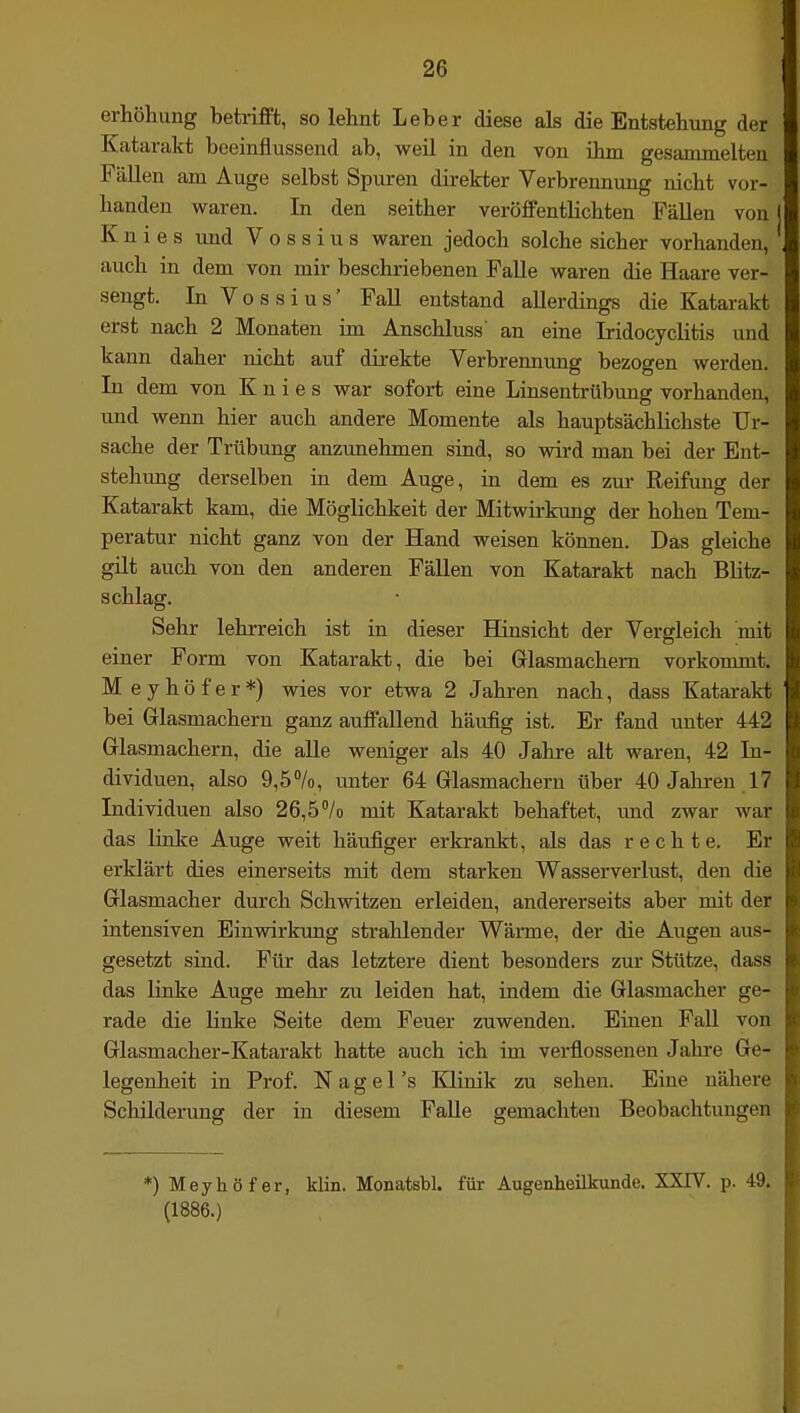 erhöhung betrifft, so lehnt Leber diese als die Entstehung der Katarakt beeinflussend ab, weü in den von ihm gesammelten Fällen am Auge selbst Spuren direkter Verbrennung nicht vor- handen waren. In den seither veröffentlichten Fällen von Knies und V o s s i u s waren jedoch solche sicher vorhanden, auch in dem von mir beschriebenen Falle waren die Haare ver- sengt. In Vossius' Fall entstand allerdings die Katarakt erst nach 2 Monaten im Anschluss' an eine Iridocyclitis und kann daher nicht auf direkte Verbrennung bezogen werden. In dem von Knies war sofort eine Linsentrübung vorhanden, und wenn hier auch andere Momente als hauptsächlichste Ur- sache der Trübung anzunehmen sind, so wird man bei der Ent- stehimg derselben in dem Auge, in dem es zur Reifung der Katarakt kam, die Möglichkeit der Mitwirkung der hohen Tem- peratur nicht ganz von der Hand weisen können. Das gleiche güt auch von den anderen Fällen von Katarakt nach Blitz- schlag. Sehr lehrreich ist in dieser Hinsicht der Vergleich mit einer Form von Katarakt, die bei Glasmachern vorkonunt. Meyhöfer*) wies vor etwa 2 Jahren nach, dass Katarakt bei Glasmachern ganz auffallend häufig ist. Er fand unter 442 Glasmachern, die alle weniger als 40 Jahre alt waren, 42 In- dividuen, also 9,5%, unter 64 Glasmachern über 40 Jahren 17 Individuen also 26,5''/o mit Katarakt behaftet, imd zwar war das linke Auge weit häufiger erkrankt, als das rechte. Er erklärt dies einerseits mit dem starken Wasserverlust, den die Glasmacher durch Schwitzen erleiden, andererseits aber mit der intensiven Einwirkung strahlender Wärme, der die Augen aus- gesetzt sind. Für das letztere dient besonders zur Stütze, dass das linke Auge mehr zu leiden hat, indem die Glasmacher ge- rade die linke Seite dem Feuer zuwenden. Einen FaU von Glasmacher-Katarakt hatte auch ich im verflossenen Jahre Ge- legenheit in Prof. N a g e 1 's Klinik zu sehen. Eine nähere Schilderung der in diesem Falle gemachten Beobachtungen *) Meyhöfer, klin. Monatsbl. für Augenheilkunde. SXTV. p. 49. (1886.)