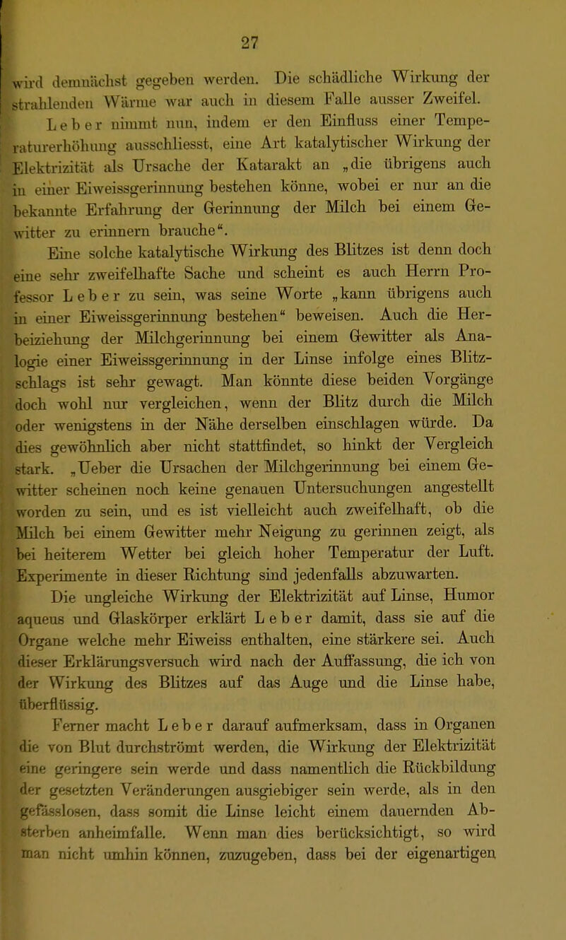 wii-d demnächst gegeben werden. Die schädliche Wirkung der • ahlendeu Wärme war auch in diesem Falle ausser Zweifel. Leber nimmt nun, indem er den Einfluss einer Tempe- niturerhöhung ausschliesst, eine Ai't katalytischer Wirkung der Elektrizität als Ursache der Katarakt an „die übrigens auch iu einer Eiweissgerinnung bestehen könne, wobei er nur an die bekannte Erfahrung der Gerinnung der Milch bei einem Ge- witter zu erinnern brauche. Eine solche katalytische Wirkung des Blitzes ist denn doch eine sehr zweifelhafte Sache und scheint es auch Herrn Pro- fessor Leber zu sein, was seine Worte „kann übrigens auch in einer Eiweissgerinnung bestehen beweisen. Auch die Her- beiziehuug der Milchgerinnung bei einem Gewitter als Ana- logie einer Eiweissgerinnung in der Linse infolge eines Blitz- schlags ist sehr gewagt. Man könnte diese beiden Vorgänge doch wohl nur vergleichen, wenn der Blitz durch die Milch oder wenigstens m der Nähe derselben einschlagen würde. Da dies gewöhnlich aber nicht stattfindet, so hinkt der Vergleich ark. „Ueber die Ursachen der Milchgerinnung bei einem Ge- witter scheinen noch keine genauen Untersuchungen angestellt worden zu sein, und es ist vielleicht auch zweifelhaft, ob die Milch bei einem Gewitter mehr Neigung zu gerinnen zeigt, als bei heiterem Wetter bei gleich hoher Temperatur der Luft. Experimente in dieser Richtung sind jedenfalls abzuwarten. Die ungleiche Wirkung der Elektrizität auf Linse, Humor aqueus und Glaskörper erklärt Leber damit, dass sie auf die Organe welche mehr Eiweiss enthalten, eine stärkere sei. Auch dieser Erklärungsversuch wird nach der Auffassung, die ich von der Wirkung des Blitzes auf das Auge und die Linse habe, iiberflüssig. Femer macht Leber darauf aufmerksam, dass in Organen die von Blut durchströmt werden, die Wirkung der Elektrizität ine geringere sein werde und dass namentlich die Rückbildung der gesetzten Veränderungen ausgiebiger sein werde, als in den -ifässlosen, dass somit die Linse leicht einem dauernden Ab- terben anheimfalle. Wenn man dies berücksichtigt, so wird ■ rian nicht imihin können, zuzugeben, dass bei der eigenartigen