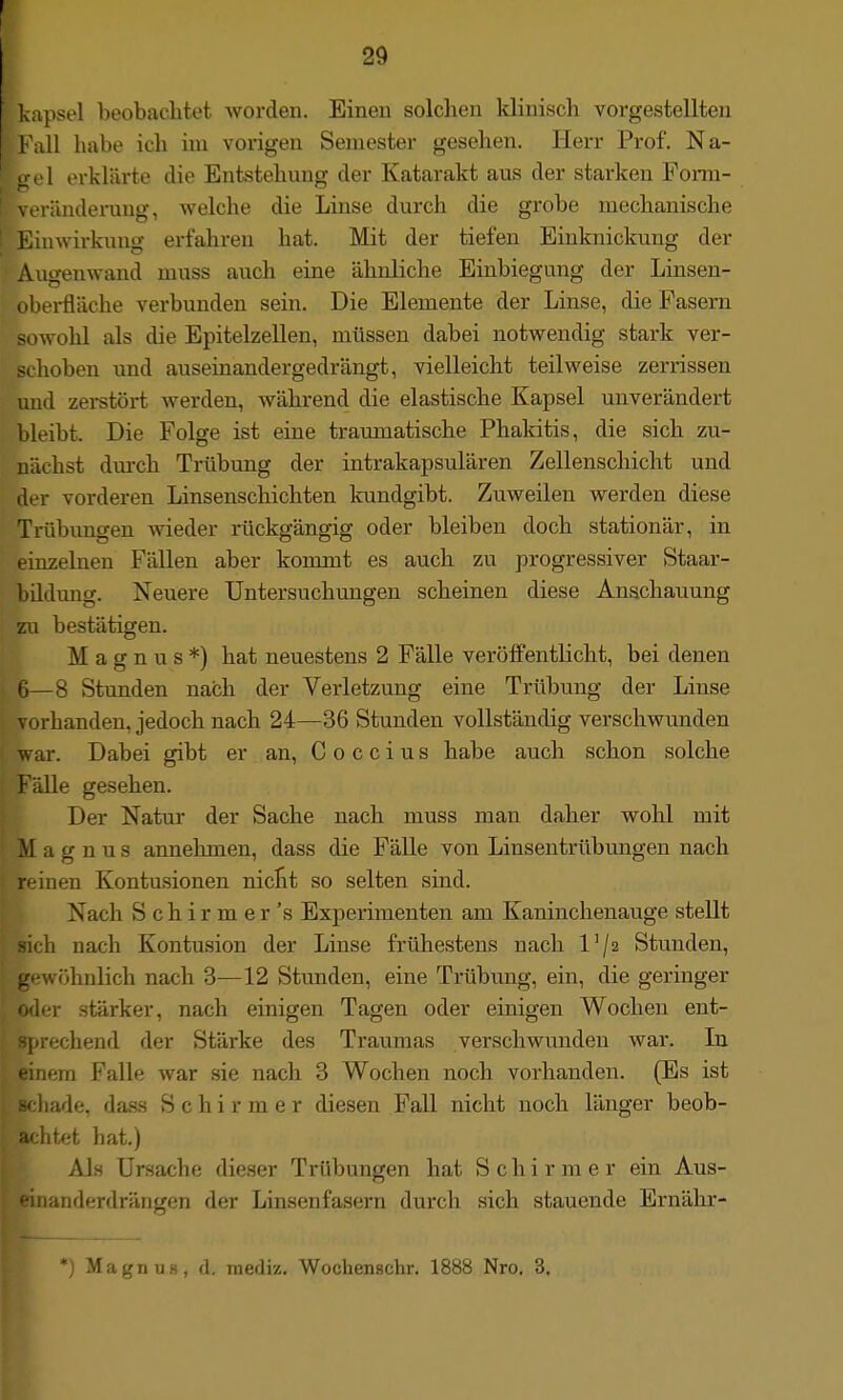 I I 29 lv;ipsel beobachtet worden. Einen solchen klinisch vorgestellten l ull habe ich im vorigen Semester gesehen. Herr Prof. Na- erklärte die Entstehung der Katarakt aus der starken Porm- ränderang, welche die Linse durch die grobe mechanische iMtiwii-knng erfahren hat. Mit der tiefen Einknickung der Augenwand muss auch eine ähnliche Einbiegung der Linsen- I il>ei-fläche verbunden sein. Die Elemente der Linse, die Fasern sowohl als die Epitelzellen, müssen dabei notwendig stark ver- schoben und auseinandergedrängt, vielleicht teilweise zerrissen und zerstört werden, während die elastische Kapsel unverändert bleibt. Die Folge ist eine traumatische Phakitis, die sich zu- nächst dm-ch Trübung der intrakapsulären Zellenschicht und der vorderen Linsenschichten kundgibt. Zuweilen werden diese Trübimgen wieder rückgängig oder bleiben doch stationär, in einzelnen Fällen aber kommt es auch zu progressiver Staar- bildung. Neuere Untersuchungen scheinen diese Anschauung zu bestätigen. Magnus*) hat neuestens 2 Fälle verölfentlicht, bei denen 6—8 Stunden nach der Verletzung eine Trübung der Linse a-handen, jedoch nach 24—36 Stunden vollständig verschwunden war. Dabei gibt er an, Coccius habe auch schon solche Fälle gesehen. Der Natur der Sache nach muss man daher wohl mit Magnus annehmen, dass die Fälle von Linsentrübungen nach inen Kontusionen nicht so selten sind. Nach Schirmer's Experimenten am Kaninchenauge stellt sich nach Kontusion der Linse frühestens nach Vji Stunden, gewöhnlich nach 3—12 Stunden, eine Trübung, ein, die geringer Ofler stärker, nach einigen Tagen oder einigen Wochen ent- rechend der Stärke des Traumas verschwunden war. In lem Falle war sie nach 3 Wochen noch vorhanden. (Es ist iiade, dass Schirm er diesen Fall nicht noch länger beob- iitet hat.) Als Ursache dieser Trübungen hat Schirmer ein Aus- iianderdrängen der Linsenfasern durch sich stauende Ernähr- MagnuH, d. mediz. Wochenschr. 1888 Nro. 3.