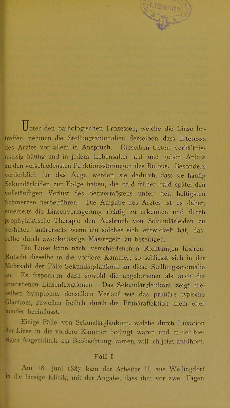 Unter den pathologischen Prozessen, welche die Linse be- treffen, nehmen die StellungsanornaHen derselben dass Interesse des Arztes vor allem in Anspruch. Dieselben treten verhältnis- mässig häufig und in jedem Lebensalter auf und geben Anlass zu den verschiedensten Funktionsstörungen des Bulbus. Besonders verderblich für das Auge werden sie dadurch, dass sie häufig Sekundärleiden zur Folge haben, die bald früher bald später den vollständigen Verlust des Sehvermögens unter den heftigsten Schmerzen herbeiführen. Die Aufgabe des Arztes ist es daher, einerseits die Linsenverlagerung richtig zu erkennen und durch prophylaktische Therapie den Ausbruch von Sekundärleiden zu rhüten, andrerseits wenn ein solches sich entwickelt hat, das- selbe durch zweckmässige Massregeln zu beseitigen. Die Linse kann nach verschiedenenen Richtungen luxiren. Rutscht dieselbe in die vordere Kammer, so schliesst sich in der '' ;hrzahl der Fälle Sekundärglaukom an diese Stellungsanomalie an Es disponiren dazu sowohl die angeborenen als auch die erworbenen Linsenluxationen. Das Sekundärglaukom zeigt die- selben Symptome, denselben Verlauf wie das primäre typische aukom, zuweilen freilich durch die Primäraffektion mehr oder minder beeinflusst. Einige Fälle von Sekundärglaukom, welche durch Luxation r Linse in die vordere Kammer bedingt waren und in der hie- sigen Augenklinik zur Beobachtung kamen, will ich jetzt anführen. Fall I. Am i8. Juni 1887 kam der Arbeiter H. aus Wellingdorf in die hiesige Klinik, mit der Angabe, dass ihm vor zwei Tagen