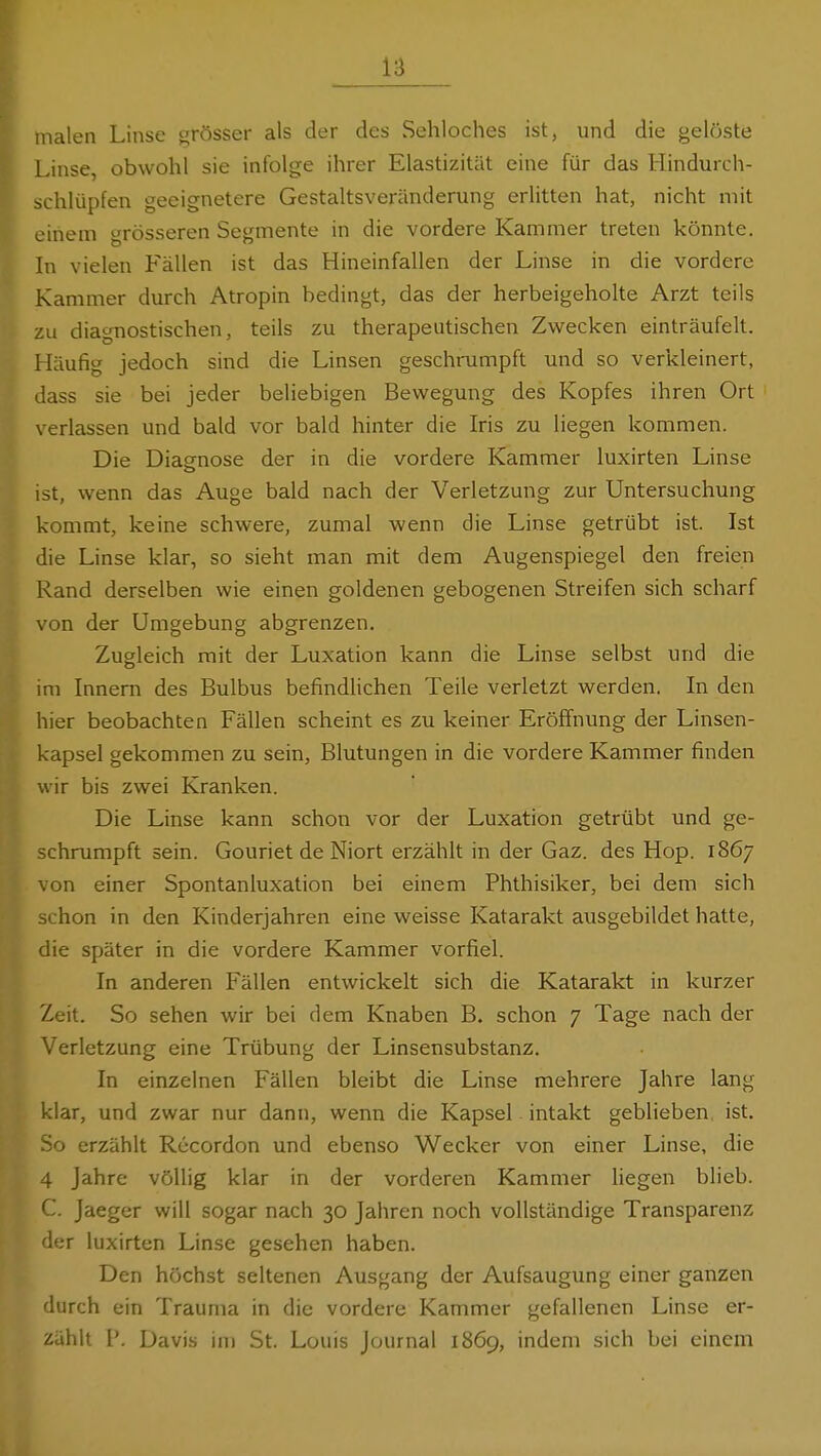 malen Linse grösser als der des Sehloches ist, und die gelöste Linse, obwohl sie infolge ihrer Elastizität eine für das Hindurch- schlüpfen geeignetere Gestaltsveränderung erlitten hat, nicht mit einem grösseren Segmente in die vordere Kammer treten könnte. In vielen Fällen ist das Hineinfallen der Linse in die vordere Kammer durch Atropin bedingt, das der herbeigeholte Arzt teils zu diagnostischen, teils zu therapeutischen Zwecken einträufelt. Häufig jedoch sind die Linsen geschrumpft und so verkleinert, dass sie bei jeder beliebigen Bewegung des Kopfes ihren Ort verlassen und bald vor bald hinter die Iris zu liegen kommen. Die Diaenose der in die vordere Kammer luxirten Linse ist, wenn das Auge bald nach der Verletzung zur Untersuchung kommt, keine schwere, zumal wenn die Linse getrübt ist. Ist die Linse klar, so sieht man mit dem Augenspiegel den freien Rand derselben wie einen goldenen gebogenen Streifen sich scharf von der Umgebung abgrenzen. Zugleich mit der Luxation kann die Linse selbst und die im Innern des Bulbus befindUchen Teile verletzt werden. In den hier beobachten Fällen scheint es zu keiner Erölfnung der Linsen- kapsel gekommen zu sein, Blutungen in die vordere Kammer finden wir bis zwei Kranken. Die Linse kann schon vor der Luxation getrübt und ge- schrumpft sein. Gouriet de Niort erzählt in der Gaz. des Hop. 1867 von einer Spontanluxation bei einem Phthisiker, bei dem sich schon in den Kinderjahren eine weisse Katarakt ausgebildet hatte, die später in die vordere Kammer vorfiel. In anderen Fällen entwickelt sich die Katarakt in kurzer Zeit. So sehen wir bei dem Knaben B. schon 7 Tage nach der Verletzung eine Trübung der Linsensubstanz. In einzelnen Fällen bleibt die Linse mehrere Jahre lang klar, und zwar nur dann, wenn die Kapsel intakt geblieben ist. So erzählt Rccordon und ebenso Wecker von einer Linse, die 4 Jahre völlig klar in der vorderen Kammer hegen blieb. C. Jaeger will sogar nach 30 Jahren noch vollständige Transparenz der luxirten Linse gesehen haben. Den höchst seltenen Ausgang der Aufsaugung einer ganzen durch ein Trauma in die vordere Kammer gefallenen Linse er- zählt ?. Davis im St. Louis Journal 1869, indem sich bei einem