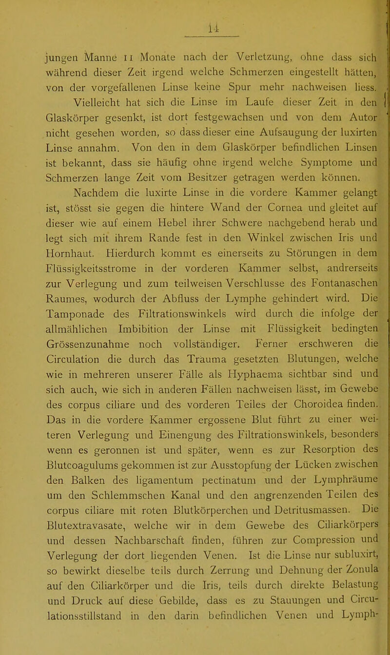 ii jungen Manne Ii Monate nach der Verletzung, ohne dass sich während dieser Zeit irgend welche Schmerzen eingestellt hätten, von der vorgefallenen Linse keine Spur mehr nachweisen liess. Vielleicht hat sich die Linse im Laufe dieser Zeit in den Glaskörper gesenkt, ist dort festgewachsen und von dem Autor nicht gesehen worden, so dass dieser eine Aufsaugung der luxirten Linse annahm. Von den in dem Glaskörper befindlichen Linsen ist bekannt, dass sie häufig ohne irgend welche Symptome und Schmerzen lange Zeit vom Besitzer getragen werden können. Nachdem die luxirte Linse in die vordere Kammer gelangt ist, stösst sie gegen die hintere Wand der Cornea und gleitet auf dieser wie auf einem Hebel ihrer Schwere nachgebend herab und legt sich mit ihrem Rande fest in den Winkel zwischen Iris und Hornhaut. Hierdurch kommt es einerseits zu Störungen in dem Flüssigkeitsstrome in der vorderen Kammer selbst, andrerseits zur Verlegung und zum teilweisen Verschlusse des Fontanaschen' Raumes, wodurch der Abfluss der Lymphe gehindert wird. Die Tamponade des Filtrationswinkels wird durch die infolge der allmählichen Lnbibition der Linse mit Flüssigkeit bedingten Grössenzunahme noch vollständiger. Ferner erschweren die Circulation die durch das Trauma gesetzten Blutungen, welche wie in mehreren unserer Fälle als Hyphaema sichtbar sind und sich auch, wie sich in anderen Fällen nachweisen lässt, im Gewebe des corpus ciliare und des vorderen Teiles der Choroidea finden. Das in die vordere Kammer ergossene Blut führt zu einer wei- teren Verlegung und Einengung des Filtrationswinkels, besonders wenn es geronnen ist und später, wenn es zur Resorption des Blutcoagulums gekommen ist zur Ausstopfung der Lücken zwischen den Balken des ligamentum pectinatum und der Lymphräume um den Schlemmschen Kanal und den angrenzenden Teilen des corpus ciliare mit roten Blutkörperchen und Detritusmassen. Die Blutextravasate, welche wir in dem Gewebe des Ciliarkörpers und dessen Nachbarschaft finden, führen zur Compression und Verlegung der dort liegenden Venen. Ist die Linse nur subluxirt, so bewirkt dieselbe teils durch Zerrung und Dehnung der Zonula auf den Ciliarkörper und die Iris, teils durch direkte Belastung und Druck auf diese Gebilde, dass es zu Stauungen und Circu- lationsstillstand in den darin befindlichen Venen und Lymph-