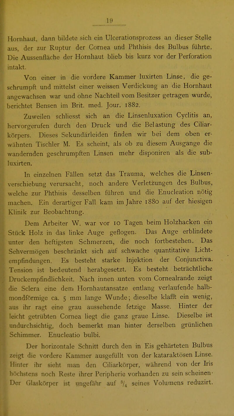 Hornhaut, dann bildete sich ein Ulcerationsprozess an dieser Stelle aus, der zur Ruptur der Cornea und Phthisis des Bulbus führte. Die Aussenfläche der Hornhaut blieb bis kurz vor der Perforation intakt. Von einer in die vordere Kammer luxirten Linse, die ge- schrumpft und mittelst einer weissen Verdickung an die Hornhaut angewachsen war und ohne Nachteil vom Besitzer getragen wurde, berichtet Bensen im Brit. med. Jour. 1882. Zuweilen schliesst sich an die Linsenluxation Cyclitis an, hervorgerufen durch den Druck und die Belastung des Ciliar- körpers. Dieses Sekundärleiden finden wir bei dem oben er- wähnten Tischler M. Es scheint, als ob zu diesem Ausgange die wandernden geschrumpften Linsen mehr disponiren als die sub- luxirten. In einzelnen Fällen setzt das Trauma, welches die Linsen- verschiebung verursacht, noch andere Verletzungen des Bulbus, welche zur Phthisis desselben führen und die Enucleation nötig machen. Ein derartiger Fall kam im Jahre 1880 auf der hiesigen Klinik zur Beobachtung. Dem Arbeiter W. war vor 10 Tagen beim Holzhacken ein Stück Holz in das linke Auge geflogen. Das Auge erblindete unter den heftigsten Schmerzen, die noch fortbestehen. Das Sehvermögen beschränkt sich auf schwache quantitative Licht- empfindungen. Es besteht starke Injektion der Conjunctiva. Tension ist bedeutend herabgesetzt. Es besteht beträchtliche Druckempfindlichkeit. Nach innen .unten vom Cornealrande zeigt die Sclera eine dem Hornhautansatze entlang verlaufende halb- mondförmige ca. 5 mm lange Wunde; dieselbe klafft ein wenig, aus ihr ragt eine grau aussehende fetzige Masse. Hinter der leicht getrübten Cornea liegt die ganz graue Linse. Dieselbe ist undurchsichtig, doch bemerkt man hinter derselben grünlichen Schimmer. Enucleatio bulbi. Der horizontale Schnitt durch den in Eis gehärteten Bulbus zeigt die vordere Kammer ausgefüllt von der kataraktösen Linse. Hinter ihr sieht man den Ciliarkörper, während von der Iris höchstens noch Reste ihrer Peripherie vorhanden zu sein scheinen- Der Glaskörper ist ungefähr auf ■''/^ seines Volumens reduzirt.