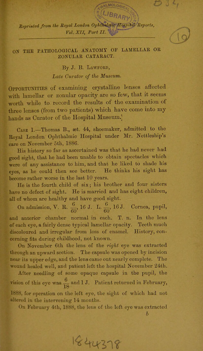 Reprinted from the Royal London OphtJ^m^'P^pimfr Reports, Vol. XII, Part II. ' ON THE PATHOLOGICAL ANATOMY OF LAMELLAR OR ZONULAR CATARACT. By J. B. Lawford, Late Curator of the Museum. Opportunities of examining crystalline lenses affected with lamellar or zonular opacity are so few, that it seems worth while to record the results of the examination of three lenses (from two patients) which have come into my hands as Curator of the Hospital Museum.] Case 1.—Thomas B., ast. 44, shoemaker, admitted to the Royal London Ophthalmic Hospital under Mr. Nettleship's care on November 5th, 1886. His history so far as ascertained was that he had never had good sight, that he had been unable to obtain spectacles which were of any assistance to him, and that he liked to shade his eyes, as he could then see better. He thinks his sight has become rather worse in the last 10 years. He is the fourth child of six; his brother and four sisters have no defect of sight. He is married and has eight children, all of whom, are healthy and have good sight. 6 6 On admission, V. R. —, 16 J. L. —, 16 J. Cornea, pupil, 60 60 and anterior chamber normal in each. T. n. In the lens of each eye, a fairly dense typical lamellar opacity. Teeth much discoloured and irregular from loss of enamel. History, con- cerning fits daring childhood, not known. On November 6th the lens of the right eye was extracted through an upward section. The capsule was opened by incision near its upper edge, and the lens came out nearly complete. The wound healed well, and patient left the hospital November 24th. After needling of some opaque capsule in the pupil, the g vision of this eye was — and 1 J. Patient returned in February, 18 1888, for operation on the left eye, the sight of which had not altered in the intervening 14 months. On February 4th, 1888, the lens of the left eye was extracted b