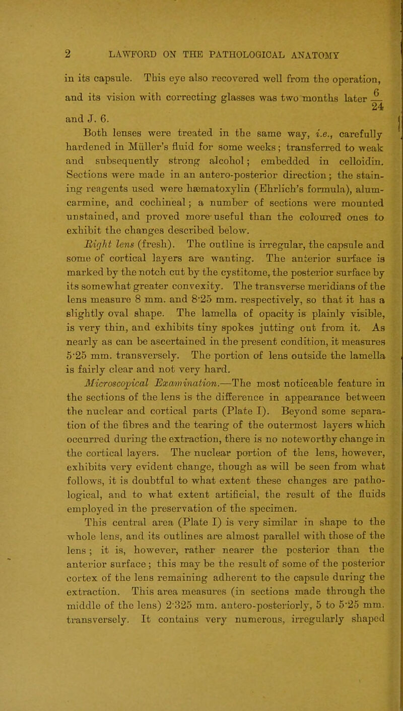 in its capsule. This eye also recovered woll from the operation, /» and its vision with correcting glasses was two months later — 24 and J. 6. Both lenses were treated in the same way, i.e., carefully hardened in Miiller's fluid for some weeks; transferred to weak and subsequently strong alcohol; embedded in celloidin. Sections were made in an antero-posterior direction; the stain- ing reagents used were hematoxylin (Ehrlich's formula), alum- carmine, and cochineal; a number of sections were mounted unstained, and proved more useful than the coloured ones to exhibit the changes described below. Right lens (fresh). The outline is irregular, the capsule and some of cortical layers are wanting. The anterior surface is marked by tbe notch cut by the cystitome, the posterior surface by its somewhat greater convexity. The transverse meridians of the lens measure 8 mm. and 8-25 mm. respectively, so that it has a slightly oval shape. The lamella of opacity is plainly visible, is very thin, and exhibits tiny spokes jutting out from it. As nearly as can be ascertained in the present condition, it measures 5'25 mm. transversely. The portion of lens outside the lamella is fairly clear and not very hard. Microscopical Examination.—The most noticeable feature in the sections of the lens is the difference in appearance between the nuclear and cortical parts (Plate I). Beyond some separa- tion of the fibres and the tearing of the outermost layers which occurred during the extraction, there is no noteworthy change in the cortical layers. The nuclear portion of the lens, however, exhibits very evident change, though as will be seen from what follows, it is doubtful to what extent these changes are patho- logical, and to what extent artificial, the result of the fluids employed in the preservation of the specimen. This central area (Plate I) is very similar in shape to the whole lens, and its outlines are almost parallel with those of the lens ; it is, however, rather nearer the posterior than the anterior surface; this may be the result of some of the posterior cortex of the lens remaining adherent to the capsule during the extraction. This area measures (in sections made through the middle of tho lens) 2 325 mm. antero-posteriorly, 5 to 525 mm. transversely. It contains very numerous, irregularly shaped