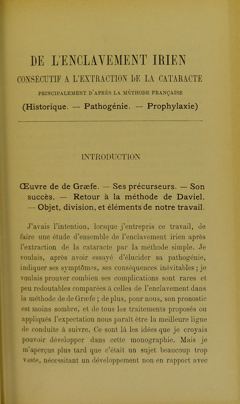 CONSECUTIF A L'EXTRACTION LE LA. CATARACTE PRINCIPALEMENT d'aPRES LA MGTHODE FRANCAISE (Historique. — Pathog6nie. — Prophylaxie) INTRODUCTION CEuvre de de Graefe. — Ses precurseurs. — Son succes. — Retour a la methode de Daviel. — Objet, division, et elements de notre travail. J'avais I'intention, lorsque j'entrepris ce travail, de faire une etude d'ensemble de renclavement irien apr6s I'extraction de la cataracte par la methode simple. Je voulais, apres avoir essaye d'elucider sa pathogenie, indiquer ses symptOmes, ses consequences inevitables; je voulais prouver combien ses complications sont rares et peu redoutables compart§es a celles de Tenclavement dans la methode dede Graefe ; deplus, pour nous, son pronostic est moins sombre, et de tous les traitements proposes ou appliques I'expectation nous parait etre la meilleure ligne de conduite ^ suivre. Ce sont les idees que je croyais pouvoir developper dans cette monographie. Mais je m'aperpus plus tard que c'etait un sujet beaucoup trop Vdste, necGssitant un d^veloppement non en rapport avec