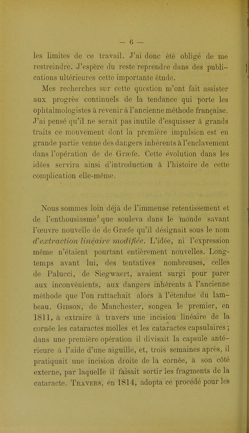 les limites de ce travail. J'ai done ete oblige de me restreindre. J'espere du reste reprendre dans des publi- cations ulterieures cette importante 6tude. Mes recherches sur cette question m'ont fait assister aux prog'res continuels de la tendance qui porte les ophtalmologistes a revenir a I'ancienne methode francaise. J'ai pense qu'il ne serait pas inutile d'esquisser a grands traits ce mouvement dont la premiere impulsion est en grande partie venue des dangers inherentsal'enclavement dans I'operation de de Grfefe. Cette evolution dans les idees servira ainsi d'introduction a I'histoire de cette complication elle-meme. Nous sommes loin deja de I'immense retentissement et de I'entbousiasme* que souleva dans le monde savant I'oeuvre nouvelle de de Grsefe qu'il designait sous le nom d'exb^action lineaire modifiee. L'idee, ni I'expression meme n'etaient pourtant entierement nouvelles. Long- temps avant lui, des tentatives nombreuses, celles de Palucci, de Siegwaert, avaient surgi pour parer aux inconvenients, aux dangers inh6rents k I'ancienne methode que Ton rattachait alors a I'etendue du lam- beau. Gibson, de Manchester, songea le premier, en 1811, a extraire a tr avers une incision'lineaire de la cornee les cataractes molles et les cataractes capsulaires ; dans une premiere operation il divisait la capsule ante- rieure ;\ I'aide d'une aiguille, et, trois semaines apres, il pratiquait une incision droite de la corn6e, a son c6te externe, par laquelle il faisait sortir les fragments de la cataracte. Travers, en 1814, adopta ce procede pour les