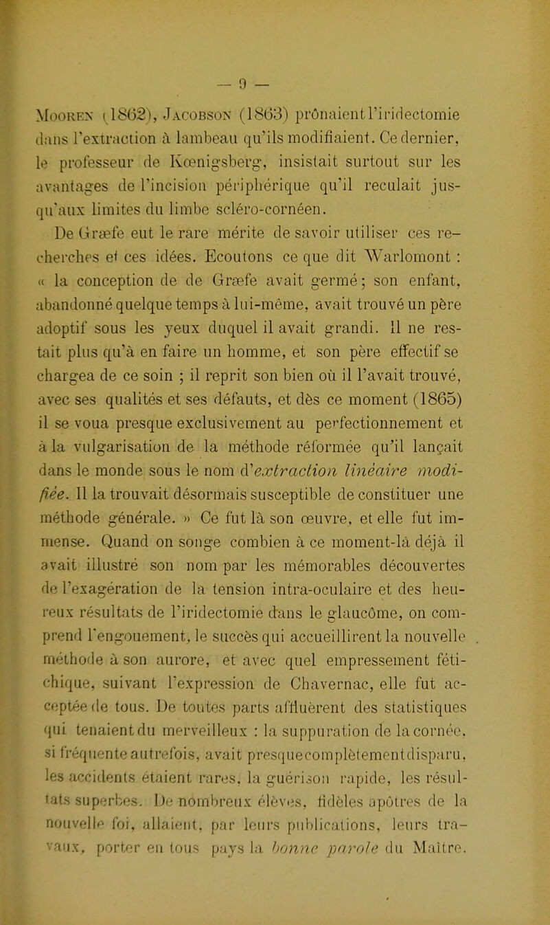 MooREN 11862), .Iacobson (18(53) prOnaientriridectomie dans Textraction a lambeau qu'ils modifiaient. Ce dernier, le professeur de Koenigsberg, insistait surtoiit sur les avantages de I'incision peripherique qii'il reculait jus- qu'aux limites du limbe sclero-corneen. De Grsefe eut le rare merite de savoir utiliser ces re- cherches e< ces idees. Ecoutons ce que dit Warlomont : (( la conception de de Grsefe avait germe; son enfant, abandonne quelque temps a liii-meme, avait trouve un p6re adoptif sous les yeux duquel il avait grandi. 11 ne res- tait plus qu'a en faire un homnie, et son pere effectif se chargea de ce soin ; il reprit son bien ou il I'avait trouve, avec ses qualites et ses defauts, et d6s ce moment (1865) il se voua presque exclusivement au perfectionnement et a la vulgarisation de la methode reformee qu'il langait dans le monde sous le nom 6^extraction lineaire modi- fiee. II la trouvait desormais susceptible deconstituer une methode generale. » Ce fut la son oeuvre, et elle fut im- mense. Quand on songe combien a ce moment-la deja il avait illustre son nom par les memorables decouvertes de I'exageration de la tension intra-oculaire et des heu- reux resultats de I'iridectomie dans le claucOme, on com- prend Tengouement, le succesqui accueillirent la nouvelle meihode a son aurore, et avec quel empressement feti- ch ique, suivant I'expression de Chavernac, elle fut ac- ceptee tie tous. De toutes parts aflluerent des statistiques qui tenaientdu merveilleux : la suppuration de lacornec, si frequenteautrefois, avait presquecomplfetementdisparu, les accidents etaient rares, la guerisoii rapide, les resul- tats superbes. De nombreux el6vtis, tideles aputres de la nouvelle foi, allaient, par lenrs publications, leurs Ira- ■ aiix. porter en tous pays la bonne parole du Maitre.