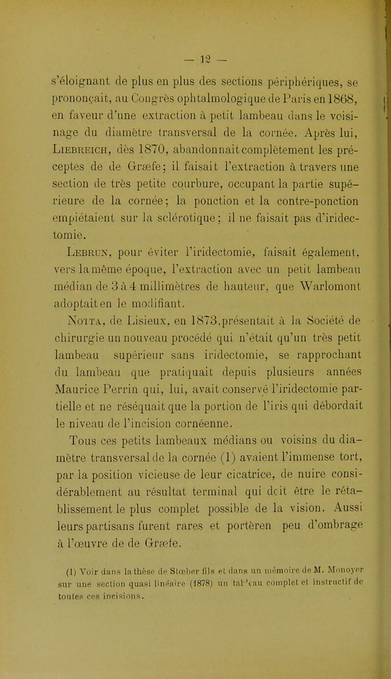 s'eloignant de plus en plus des sections peripheriques, se pronon(,-.ait, au Congres ophtalmologique de Paris en 1868, en faveur d'une extraction a petit lambeau dans le vcisi- nage du diametre transversal de la cornee. Apr6s lui, LiEBREicH, des 1870, abandonnaitcompletement les pre- ceptes de de Grsefe; il faisait I'extraction a travers une section de tres petite courbure, occupant la partie supe- rieure de la cornee; la ponction et la contre-ponction empietaient sur la sclerotique; il ne faisait pas d'iridec- toraie. Lebruis, pour eviter I'iridectomie, faisait egalement. vers lamfime epoque, I'extraction avec un petit lambeau median de 3a4 millimetres de hauteur, que Warlomont adoptaiten le modifiant. No'iTA, de Lisieux, en 1873.presentait a la Societe de chirurg'ie un nouveau procede qui n'etait qu'un tr6s petit lambeau superieur sans iridectomie, se rapprocliant du lambeau que pratiquait depuis plusieurs annees Maurice Perrin qui, lui, avait conserve I'iridectomie par- tielle et ne resequait que la portion de I'iris qui debordait le niveau de I'incision corneenne. Tons ces petits lambeaux medians ou voisins du dia- mfetre transversal de la cornee (1) avaient I'immense tort, par la position vicieuse de leur cicatrice, de nuire consi- derablement au resultat terminal qui dcit etre le reta- blissement le plus complet possible de la vision. Aussi leurs partisans furent rares et porteren peu d'ombrage k I'oeuYre de de Gra?fe. (1) Voir dans la Ihkse dfi Slrfihev fils el dans un iiitimoire do M. Hfonoyor sur une section quasi lineaire (1878) uii lal'aui complet el inslruclifdc tontes ces incisions.