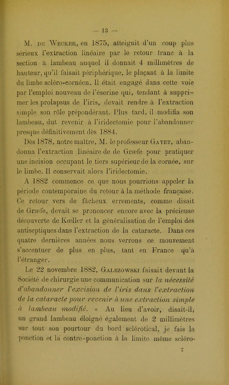 M. DK Wecker, en 1875, atteignit d'lui coup phis serieiix I'extraction lineaire par le retour franc k la section a lambeau auquel il donnait 4 millimetres de hauteur, qu'il faisait periplierique, le pla?ant a la limite du limbe sclero-corneen. II etait engage dans cette voie par I'emploi nouveau de I'eserine qui, tendant a suppri- mer les prolapsus de I'iris, devait rendre a I'extraction simple son rOle preponderant. Plus tard, il modifia son lambeau, dut revenir a I'iridectomie pour I'abandonner presque definitivement des 1884. Des 1878^ notremaitre, M. leprofesseur Gayet, aban- donna I'extraction lineaire de de Grsefe pour pratiquer une incision occupant le tiers superieurde la cornee, sur le limbe. II conservait alors Firidectomie. A 1882 commence ce que nous pourrions appeler la periode contemporaine du retour a la methode francaise. Ce retour vers de facheux errements, comme disait de Gra?fe, devait se prononcer encore avec la precieuse decouverte de Koeller et la generalisation de I'emploi des antiseptiques dans I'extraction de la cataracte. Dans ces quatre dernieres annees nous verrons ce mouvement s'accentuer de plus en plus, tant en France qu'a I'etranger. Le 22 novembre 1882, Galezowski faisait devant la Societe de chirurgie une communication sur la 7iecessite dahandonner Vexcision de Viris dans Vextraction de la cataracte your revenir a une extraction simple n lambeau modi fie. « Au lieu d'avoir, disait-il, un grand lambeau ^loigne egalement de 2 millimetres sur tout .son pourtour du bord sclerotical, je fais la ponction et la contre-ponction a la limito meme sclero-