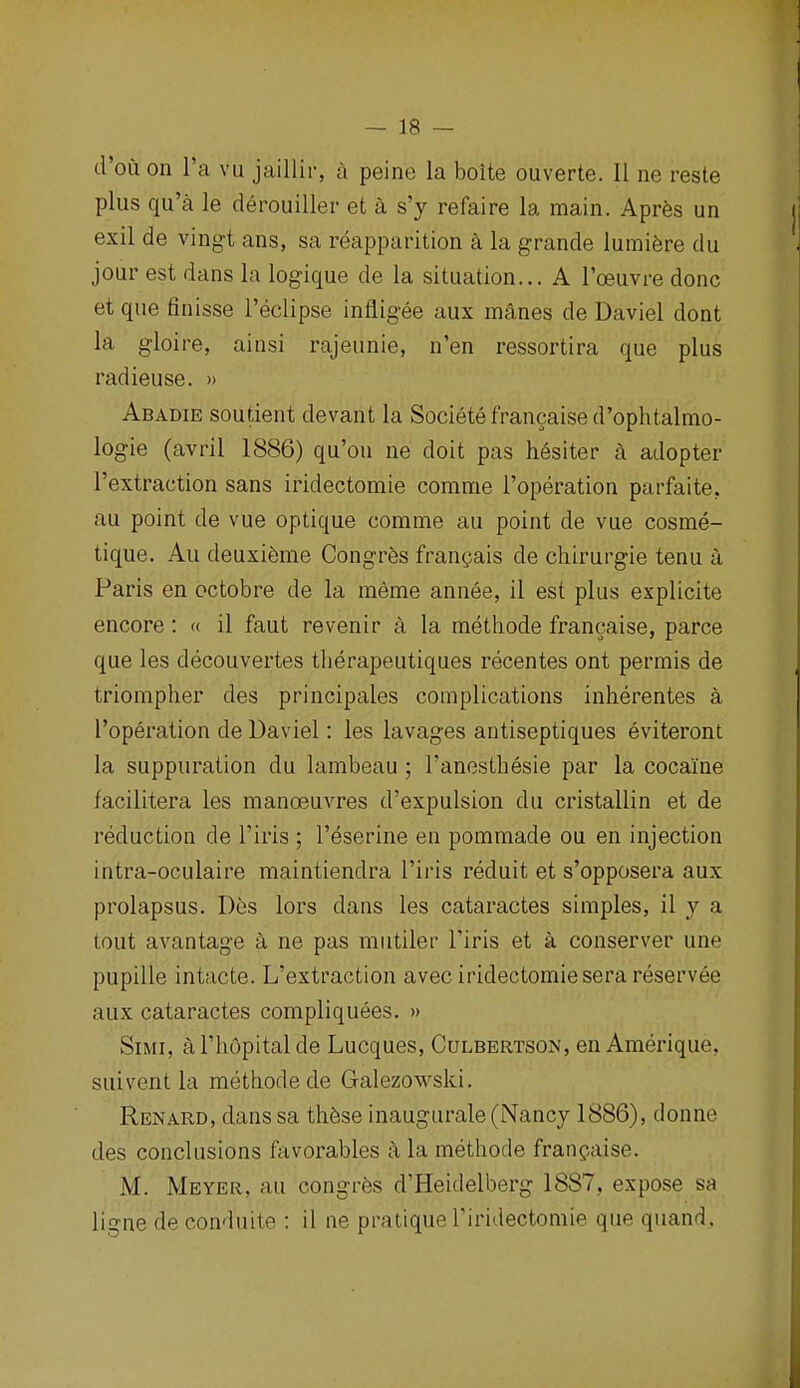 d'oii on I'a vu jaillir, a peine la boite ouverte. II ne reste plus qu'a le derouiller et a s'y refaire la main. Apres un exil de ving-t ans, sa reapparition a la grande lumiere du jour est dans la logique de la situation... A I'oeuvre done et que finisse I'eclipse infligee aux m4nes de Daviel dont la gloire, ainsi rajeunie, n'en ressortira que plus radieuse. » Abadie soudent devant la Societefrancaised'ophtalmo- logie (avril 1886) qu'ou ne doit pas hesiter a adopter I'extraction sans iridectomie comme I'operation parfaite, au point de vue optique comme au point de vue cosme- tique. Au deuxi6me Congres frangais de chirurgie tenu a Paris en octobre de la meme annee, il est plus explicite encore: « il faut revenir a la methode francaise, parce que les decouvertes tberapeutiques recentes ont permis de triompher des principales complications inberentes a I'operation de Daviel: les lavages antiseptiques eviteront la suppuration du lambeau ; I'anestbesie par la cocaine facilitera les manoeuvres d'expulsion du cristallin et de reduction de I'iris ; I'eserine en pommade ou en injection intra-oculaire maintiendra I'iris reduit et s'opposera aux prolapsus. Des lors dans les cataractes simples, il y a tout avantage a ne pas mutiler I'iris et a conserver une pupille intacte. L'extraction avec iridectomie sera reservee aux cataractes compliquees. » SiMi, al'bOpital de Lucques, Culbertson, en Amerique, suivent la metbodede Galezowski. Renard, dans sa tb6se inaugurale (Nancy 1886), donne des conclusions ftivorables a la metbode franpaise. M. Meyer, au congrfes d'Heidelberg 1887, expose sa ligne de conduite : il ne pratique I'iridectomie que quand.