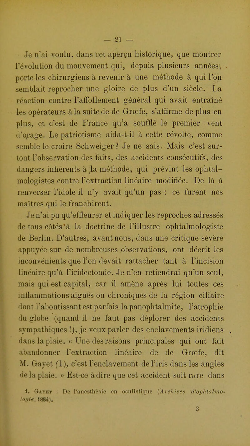 Je n'ai voulu. dans cet aper^ii historique, que montrer revolution du mouvement qui, depuis. plusieurs annees, . porte les chirurg-iens k revenir k une methode k qui Ton semblait reprocher une gloire de plus d'un siecle. La reaction centre I'affollement general qui avait entraine les operateurs a la suite de de Grsefe, s'affirme de plus en plus, et c'est de France qu'a souffle le premier vent d'o,rage. Le patriotisme aida-t-il k cette revolte, comme semble le croire Scliweiger? Je ne sais. Mais c'est sur- tout I'observation des faits, des accidents consecutifs, des dangers inherents a ^la methode, qui prevint les ophtal- mologistes centre Textraction lineaire modifiee. De la a renverser I'idole il n'y avait qu'un pas : ce furent nos maitres qui le franchireut. Je n'ai pu qu'effleurer et indiquer les reproches adresses de tons c6tes*a la doctrine de I'illustre ophtalmologiste de Berlin. D'autres, avantnous, dans une critique severe appuyee sur de nombreuses observations, ont decrit les inconvenients que Ton devait rattacher tant a I'incision lineaire qu'a I'iridectomie. Je n'en retiendrai qu'un seul, mais qui est capital, car il am^ne apres lui toutes ces inflammations aigues ou chroniques de la region ciliaire dont I'aboutissant est parfois la panophtalmite, ratrophie du globe (quand il ne faut pas deplorer des accidents sympathiques !), je veux parler des enclavements iridiens , dans la plaie. « Une desraisons principales qui ont fait abandonner I'extraction lineaire de de Grsefe, dit M. Gayet (1), c'est I'enclavement del'iris dans les angles dela plaie. » Est-ce ^dire que cet accident soit rare dans 1. Gavet : De I'anestheRie en ociilistiqne (Archives d'ophtalmo- lofjie, 1884). 3