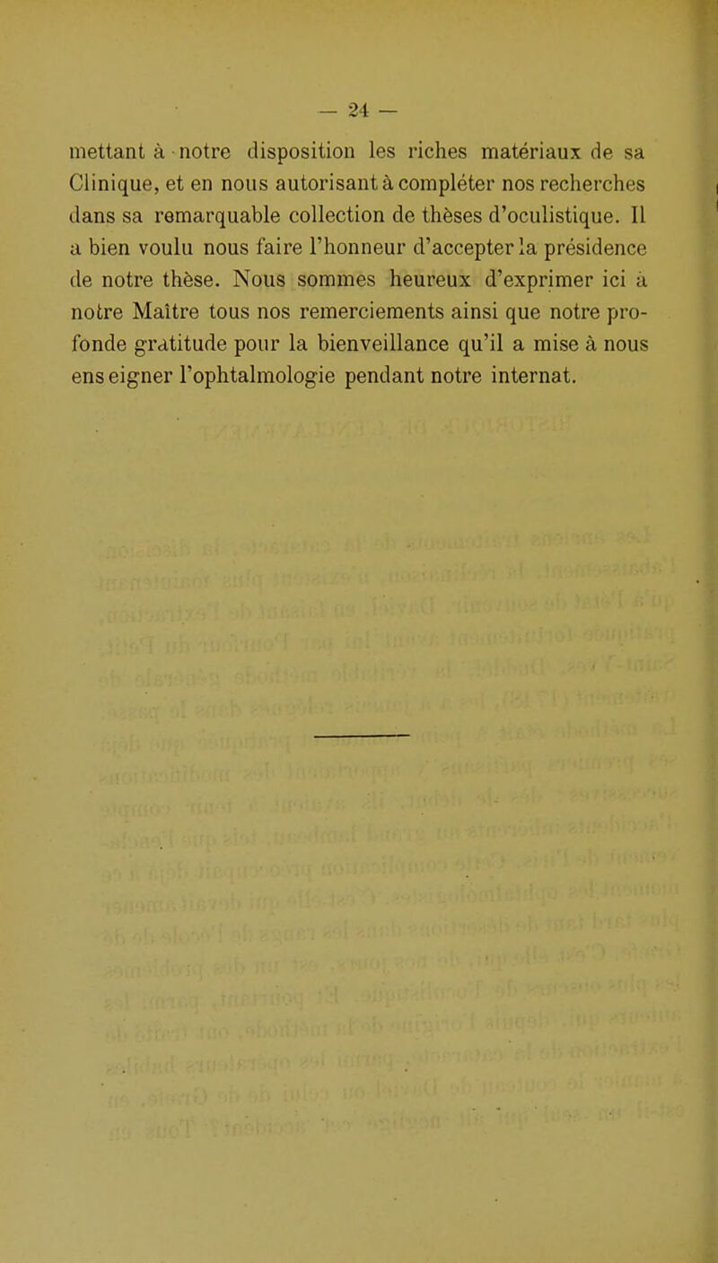 mettant a notre disposition les riches materiaux de sa Clinique, et en nous autorisant a completer nos recherches dans sa remarquable collection de theses d'oculistique. II a bien voulu nous faire I'honneur d'accepter la presidence de notre ihbse. Nous sommes heureux d'exprimer ici a notre Maitre tous nos remercieraents ainsi que notre pro- fonde gratitude pour la bienveillance qu'il a mise a nous enseigner Tophtalmologie pendant notre internat.