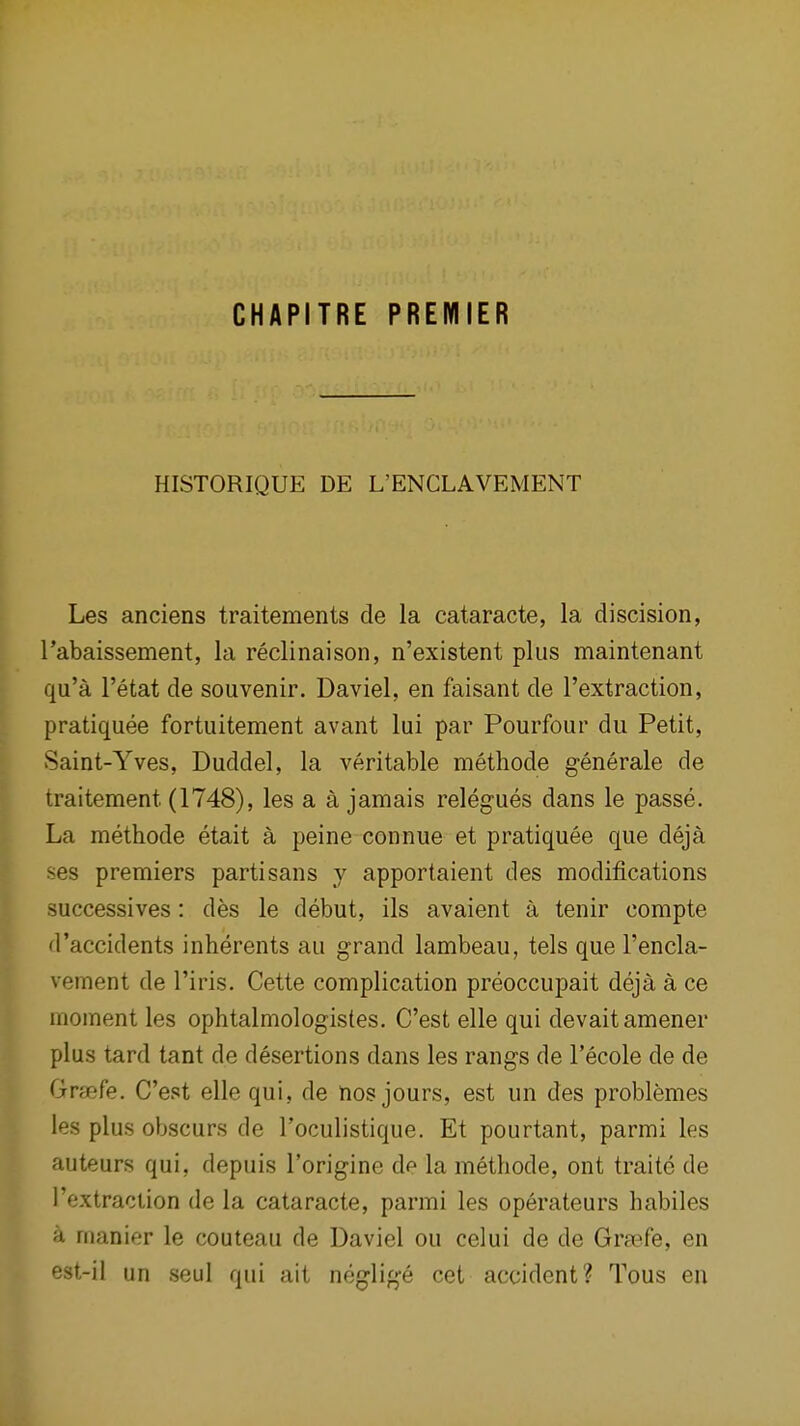 CHAPITRE PREMIER HISTORIQUE DE L'ENCLAVEMENT Les anciens traitements de la cataracte, la discision, rabaissement, la reclinaison, n'existent plus maintenant qu'a I'etat de souvenir. Daviel, en faisant de I'extraction, pratiquee fortuitement avant lui par Pourfour du Petit, Saint-Yves, Duddel, la veritable methode generale de traitement (1748), les a a jamais relegues dans le passe. La methode etait a peine connue et pratiquee que deja ses premiers partisans y apportaient des modifications successives: des le debut, ils avaient a tenir compte d'accidents inherents au grand lambeau, tels que I'encla- vement de I'iris. Cette complication preoccupait deja a ce moment les ophtalmologistes. C'est elle qui devaitamener plus tard tant de desertions dans les rangs de I'ecole de de Gfcefe. C'est elle qui, de nos jours, est un des problemes les plus obscurs de I'oculistique. Et pourtant, parmi les auteurs qui, depuis I'origine de la methode, ont traite de I'extraction de la cataracte, parmi les operateurs habiles a manier le couteau de Daviel ou celui de de GraBfe, en est-il un seul qui ait neglige cet accident? Tous en