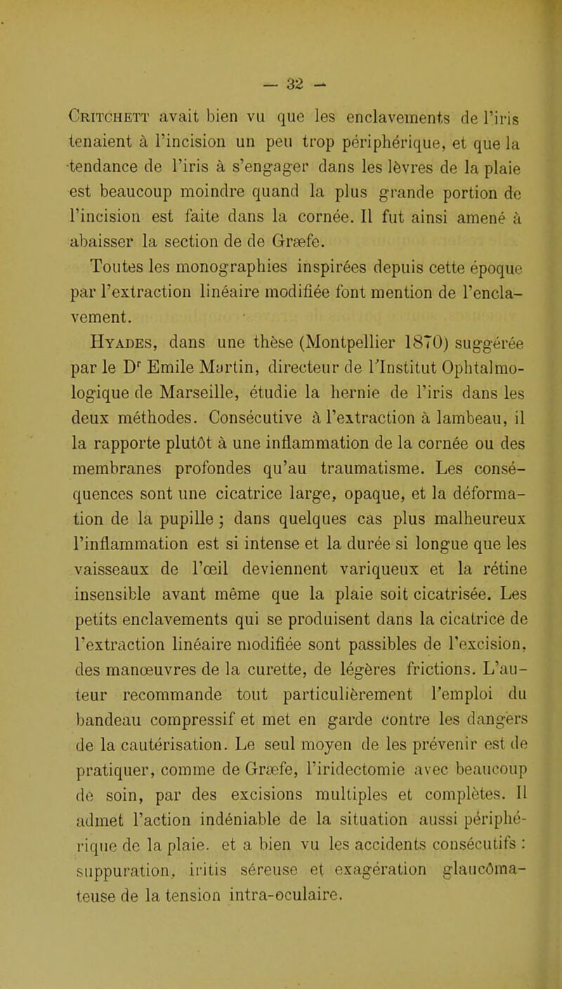 Critchett avait bien vu que les enclavements de I'iris tenaient a I'incision un pen trop peripherique, et que la ■tendance de I'iris a s'engager dans les Ifevres de la plaie est beaucoup moindre quand la plus grande portion do I'incision est faite dans la cornee. II fut ainsi amene a abaisser la section de de Grsefe. Toutes les monographies inspirees depuis cette epoque par I'extraction lineaire modifiee font mention de I'encla- vement. Hyades, dans une these (Montpellier 18T0) sug-g-eree par le D'' Emile Myrtin, directeur de Tlnstitut Ophtalmo- logique de Marseille, etudie la hernie de I'iris dans les deux methodes. Consecutive a I'extraction a lambeau, il la rapporte plutdt a une inflammation de la cornee ou des membranes profondes qu'au traumatisrae. Les conse- quences sont une cicatrice large, opaque, et la deforma- tion de la pupille; dans quelques cas plus malheureux I'inflammation est si intense et la duree si longue que les vaisseaux de I'oeil deviennent variqueux et la retine insensible avant meme que la plaie soit cicatrisee. Les petits enclavements qui se produisent dans la cicatrice de I'extraction lineaire modifiee sont passibles de I'excision, des manoeuvres de la curette, de legferes frictions. L'au- teur recommande tout particulierement I'emploi du bandeau compressif et met en garde contre les dangers de la cauterisation. Le seul moyen de les prevenir est de pratiquer, comme de Grfefe, I'iridectomie avec beaucoup de soin, par des excisions multiples et completes. II udmet Taction indeniable de la situation aussi periphe- rique de la plaie. et a bien vu les accidents consecutifs : suppuration, iritis sereuse et exageration glaucOma- teuse de la tension intra-oculaire.