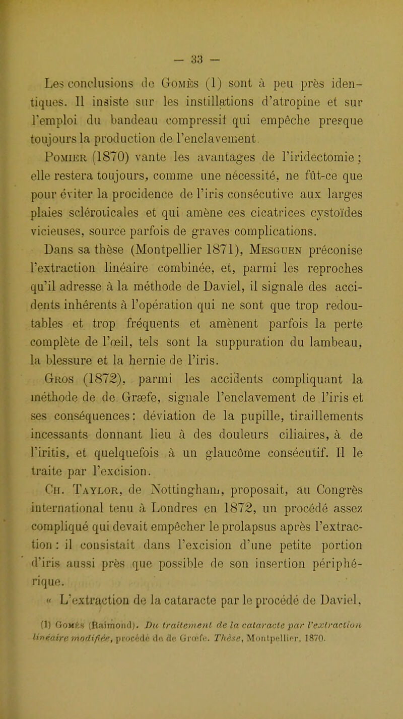 Les conclusions de Gomes (1) sont a peu pres iden- tiques. II insists siir les instillations d'atropine et sur Temploi du bandeau compressit qui empeche preeque toujours la production de renclavement, PoMiER (1870) vante les avantages de I'iridectomie; elle restera toujours, comme una necessite. ne fut-ce que pour eviter la procidence de I'iris consecutive aux larges plaies scleroiicales et qui araene ces cicatrices cystoldes vicieuses, source parfois de graves complications. Dans sa these (Montpellier 1871), Mesguen preconise rextraction lineaire combinee. et, parmi les reproches qu'il adresse a la methode de Daviel, il signale des acci- dents inherents a I'operation qui ne sont que trop redou- tables et trop frequents et amenent parfois la perte complete de I'oeil, tels sont la suppuration du lambeau, la blessure et la hernie de I'iris. Gros (1872), parmi les accidents compliquant la methode de de Graefe, signale I'enclavement de I'iris et ses consequences: deviation de la pupille, tiraillements incessants donnant lieu a des douleurs ciliaires, a de Tiritis, et quelquefois a un glaucOme consecutif. II le traite par I'excision. Cn. Taylor, de Nottingham, proposait, au Congr^s international tenu a Londres en 1872, un procede assez complique qui devait empecher le prolapsus aprfes I'extrac- tion : il consistait dans I'excision d'une petite portion d'iris aussi pres que possible de son insertion periphe- rique.  L'extraction de la cataracts par le procede de Daviel, (1) GoMKs (Raimoiid;. Bu trailement de la cataracle par I'exiracliu/i lineaire modifiee, procede do de Grmfe. These, Montpellier, 1870.