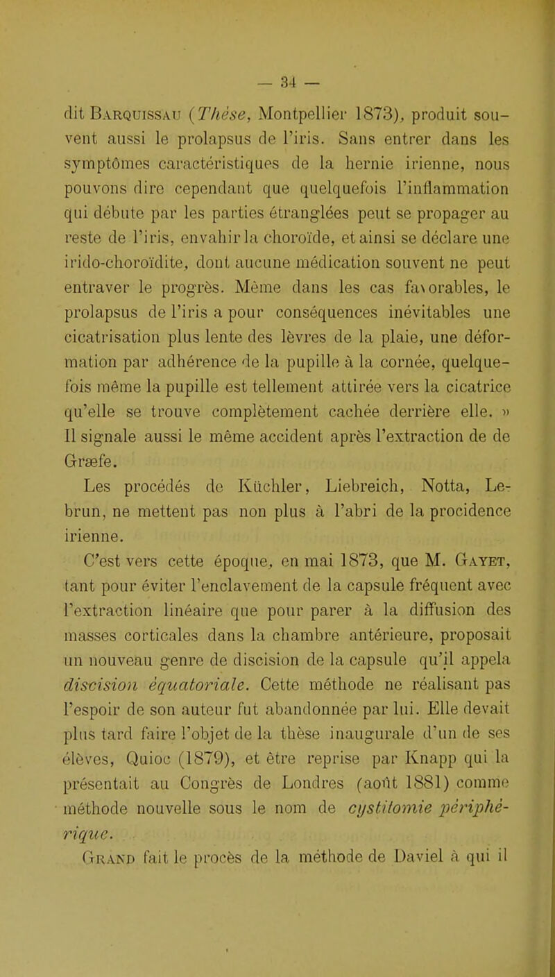 dit Barquissau {These, Montpellier 1873), produit sou- vent aussi le prolapsus de I'iris. Sans entrer dans les synnptdmes caracteristiques de la liernie irienne, nous pouvons dire cependant que quelquefois rinflammation qui debute par les parties etranglees peut se propager au reste de I'iris, envaliirla choroi'de, etainsi se declare une irido-choroidite, dont aucune medication souvent ne peut entraver le progres. Meme dans les cas fa\orables, le prolapsus de I'iris a pour consequences inevitables une cicatrisation plus lente des levres de la plaie, une defor- mation par adherence de la pupille a la cornee, quelque- fois m6me la pupille est tellement attiree vers la cicatrice qu'elle se trouve completement cachee derriere elle. d II signale aussi le meme accident apres I'extraction de de Grsefe. Les procedes do Kiichler, Liebreich, Notta, Le- brun, ne mettent pas non plus a I'abri de la procidence irienne. C'est vers cette epoque, en mai 1873, que M. Gayet, tant pour eviter I'enclavement de la capsule frequent avec I'extraction lineaire que pour parer a la diffusion des masses corticales dans la chambre anterieure, proposait un nouveau genre de discision de la capsule qu'U appela distision equatoriale. Cette metliode ne realisaut pas I'espoir de son auteur fut abandonnee par lui. Elle devait plus tard faire Tobjet de la these inaugurale d'un de ses el6ves, Quioc (1879), et etre reprise par Knapp qui la presentait au Congrfes de Londres (aout 1881) commo methode nouvelle sous le nom de cystitomie 2Jeriphe- rique. Grand fait le procfes de la methode de Daviel a qui il