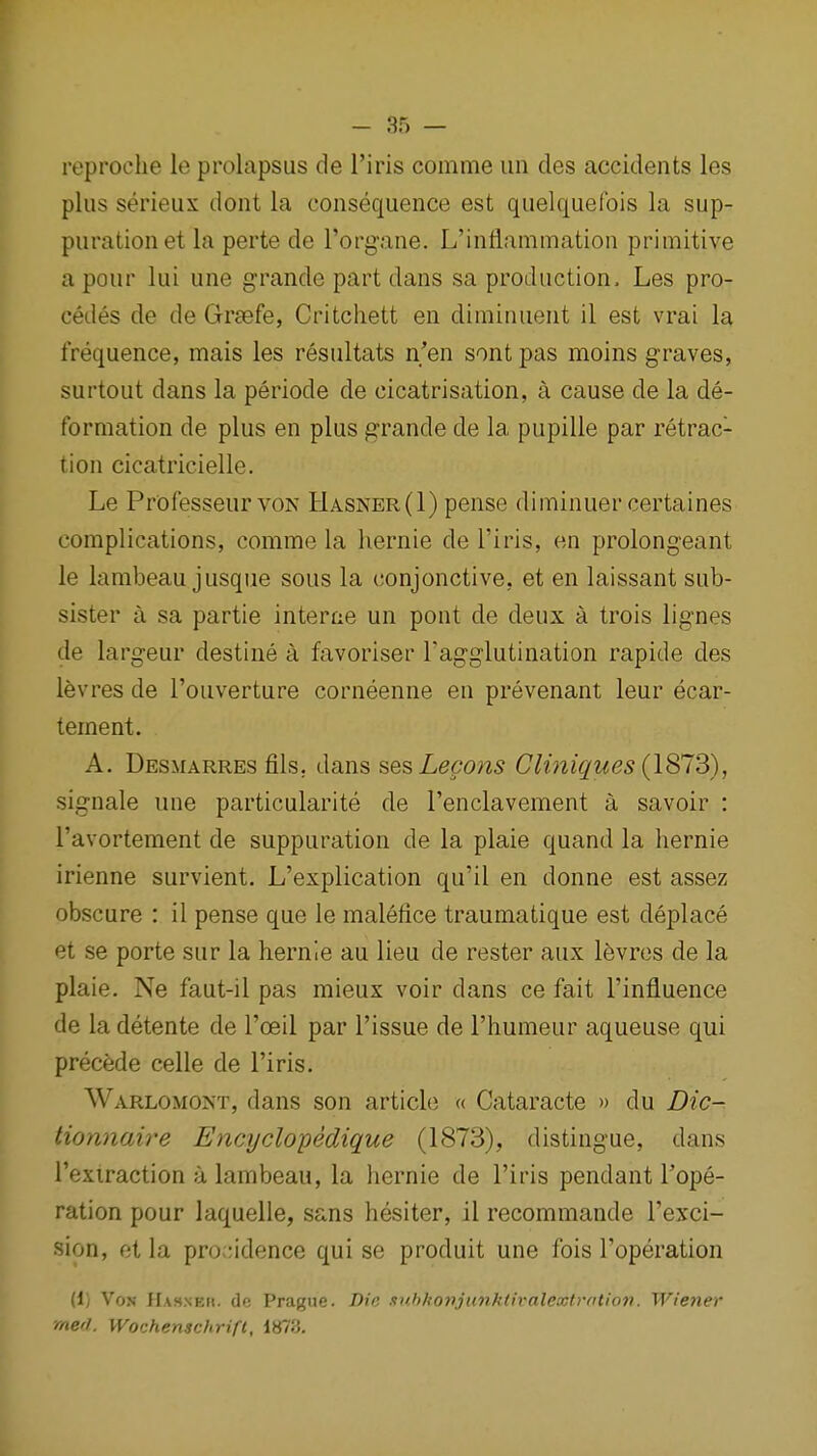 reproche le prolapsus de I'iris comme uii cles accidents les plus serieux dont la consequence est quelquefois la sup- puration et la perte de I'organe. L'inflammation primitive a pour lui une grande part dans sa production. Les pro- cedes de de Graefe, Critchett en diminuent il est vrai la frequence, mais les resultats n'en sont pas moins graves, surtout dans la periode de cicatrisation, a cause de la de- formation de plus en plus grande de la pupille par retrac- tion cicatricielle. Le Professeur VON Hasner(I) pense diminuer certaines complications, comme la hernie de I'iris, en prolongeant le lambeau jusque sous la conjonctive, et en laissant sub- sister a sa partie intense un pont de deux a trois lignes de largeur destine a favoriser Tagglutination rapide des levres de I'ouverture corneenne en prevenant leur ecar- tement. A. Desmarres fils, dans sesLecons Clmiques (1813), signale une particularite de renclavement a savoir : I'avortement de suppuration de la plaie quand la hernie irienne survient. L'explication qu'il en donne est assez obscure : il pense que le malefice traumatique est deplace et se porte sur la hernie au lieu de rester aux levres de la plaie. Ne faut-il pas mieux voir dans ce fait Tinfluence de la detente de I'oeil par Tissue de I'humeur aqueuse qui precede celle de I'iris. Warlomont, dans son article « Cataracte » du Dic- tionnaire Encyclopedique (1873), distingue, dans I'extraction a lambeau, la hernie de I'iris pendant Tope- ration pour laquelle, sans hesiter, il recommande Texci- sion, et la pro -idence qui se produit une fois Toperation (1) Vox IIasnkh. do Prague. Die suhkonjunktix'alextration. Wiener rnerl. Wochenschrift, iti'iH.