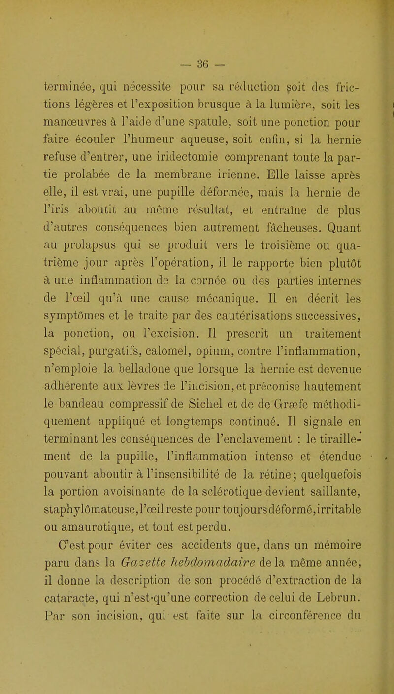 terminee, qui necessite pour sa reduction ?oit des fric- tions legferes et ['exposition brusque a la lumiere, soit les i manoeuvres a I'aide d'une spatule, soit une ponction pour faire ecouler I'humeur aqueuse, soit enfin, si la hernie refuse d'entrer, une iridectomie comprenant toute la par- tie prolabee de la membrane irienne. Elle laisse aprfes elle, 11 est vrai, une pupille deformee, mais la hernie de I'iris aboutit au meme resultat, et entraine de plus d'autres consequences bien autrement faclieuses. Quant au prolapsus qui se produit vers le troisieme ou qua- trieme jour apres Toperation, il le rapporte bien plutOt a une inflammation de la cornee ou des parties internes de I'oeil qu'a une cause mecanique. II en decrit les sympt6mes et le traite par des cauterisations successives, la ponction, ou I'excision. II prescrit un iraitement special, purgatifs, calomel, opium, contre I'inflammation, n'emploie la belladone que lorsque la hernie est devenue adherente aux levres de rihcision,etpreconise hautement le bandeau compressif de Sicliel et de de Grasfe methodi- quement applique et longtemps continue. II signale en terminant les consequences de I'enclavement : le tiraille- ment de la pupille, I'inflammation intense et etendue • . pouvant aboutir a I'insensibilite de la retine; quelquefois la portion avoisinante de la sclerotique devient saillante, staphyl6mateuse,I'oeil reste pour toujoursdeforme,irritable ou amaurotique, et tout est perdu. C'est pour eviter ces accidents que, dans un memoire paru dans la Gazette hehdomadaire dela meme annee, il donne la description de son precede d'extraction de la cataracte, qui n'est-qu'une correction decelui de Lebrun. Par son incision, qui est faite sur la circonference du