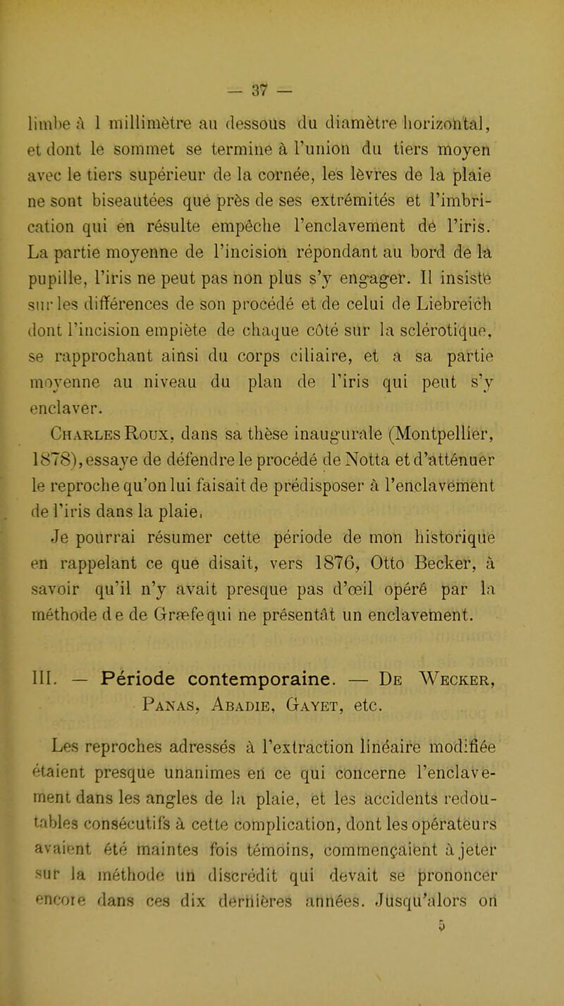 limlie a 1 millimetre au dessous du diam^tre homoh'tal, et dont le sommet se termine a I'union dii tiers moyen avec le tiers superieur de la cornee, les l6vres de la jplaie ne sont biseaiitees que pr6s de ses extremites et I'imbri- cation qui en resulte empSche I'enclavement d6 I'iris. La partie moyenne de rincision repondant au bord de k pupille, I'iris ne pent pas non plus s'y engager. II insist'e siirles differences de son precede et de celui de Liebreich dont rincision empiete de chaque c6te sur la sclerotiquo, se rapprochant ainsi du corps ciliaire, et a sa partie niovenne au niveau du plan de Tiris qui pent s'y enclaver. Charles Roux, dans sa these inaugurale (Montpellier, 1878),essaye de defendre le precede de Notta et d'att6nuer le reprochequ'onlui faisait de predisposer a Tenclaviement de I'iris dans la plaie. Je poUrrai resumer cette periode de mon historique en rappelant ce que disait, vers 1876, Otto Becker, a savoir qu'il n'y avait presque pas d'ceil oper6 par la methode de de Grfefequi ne presentSt un enclavement. 111. — Periode contemporaine. — De Wecker, Pan AS, Abadib, Gayet, etc. Les reproches adresses I'exlraction lineaire modifi^e etaient presque unanimes eri ce qui concerne I'enclave- ment dans les angles de la plaie, et les accidents redoU- tables consecutifs cette complication, dont les operateurs avaient ete maintes fois temoins, commen?aient a Jeter ^ur la methode un discredit qui devait se prononcer encore dans ces dix derriieres ann6es. Jusqu'alors on 5