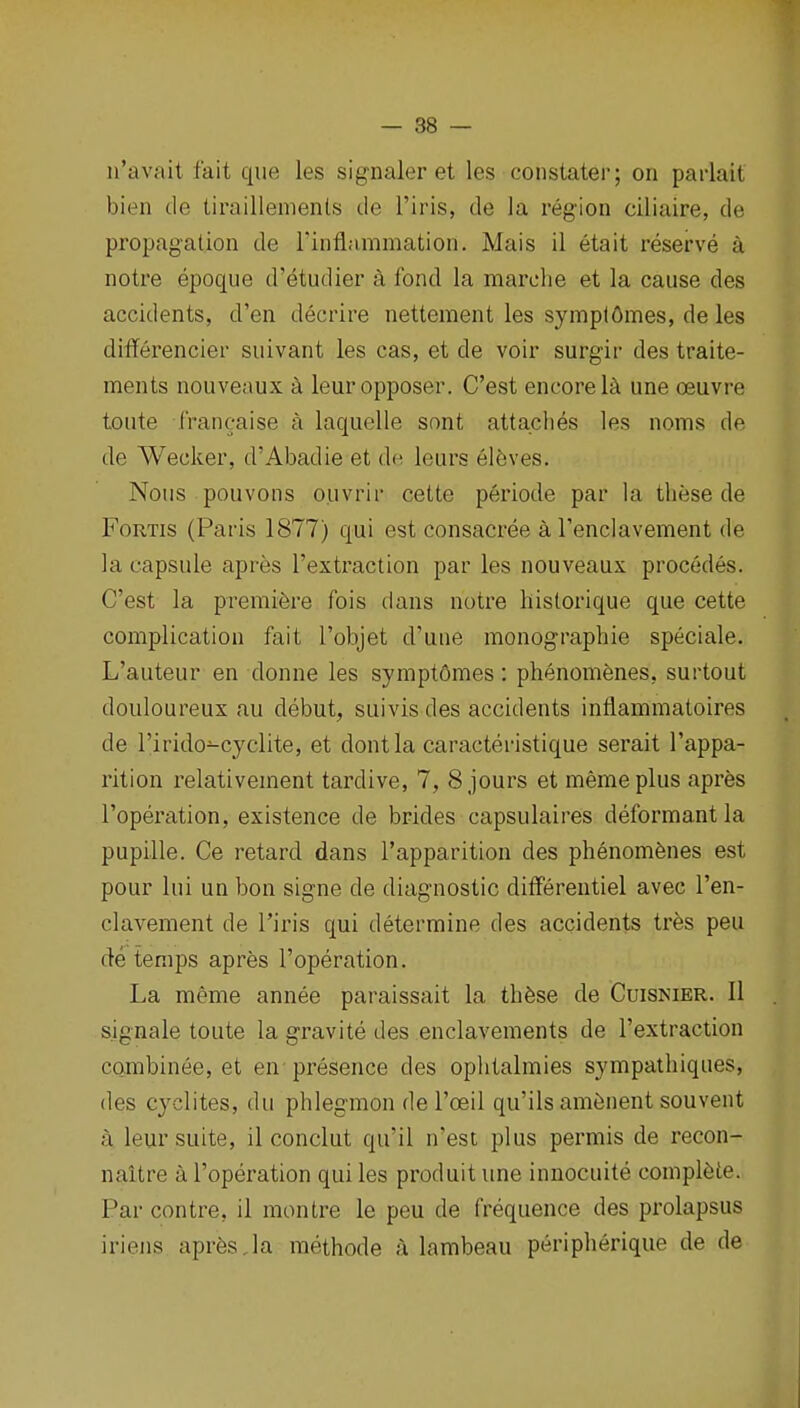 ii'avait fait que les signaler et las constater; on parlait bien tie tiraillemenls de I'iris, de la region ciliaire, de propagation de rinflammation. Mais il etait reserve a notre epoque d'etudier a fond la marche et la cause des accidents, d'en decrire nettement les symplflmes, de les ditferencier suivant les cas, et de voir surgir des traite- ments nouveaux a leuropposer. C'est encore l^i une oeuvre toute francaise a laquelle sont attaches les noms de de Wecker, d'Abadie et d<^ leurs elfeves. Nous pouvons ouvrir cette periode par la these de FoRTis (Paris 1877) qui est consacree a Tenclavement de la capsule apres I'extraction par les nouveaux procedes. C'est la premiere fois dans notre historique que cette complication fait I'objet d'une monographic speciale. L'auteur en donne les symptOmes : phenomfenes, surtout douloureux au debut, suivis des accidents inflammatoires de I'irido-cyelite, et dontla caracteristique serait I'appa- rition relativement tardive, 7, 8 jours et memeplus apres I'operation, existence de brides capsulaires deformant la pupille. Ce retard dans I'apparition des phenomfenes est pour lui un bon signe de diagnostic differentiel avec I'en- clavement de I'iris qui determine des accidents tres peu de temps apres I'operation. La meme annee paraissait la thfese de Cuisnier. 11 s.ignale toute la gravite des enclavements de I'extraction combinee, et en presence des ophtalmies sympathiques, des cyclites, du phlegmon de I'oeil qu'ils am^nent souvent a leur suite, il conclut qu'il n'est plus permis de recon- naitre a I'operation qui les produit une innocuite complete. Par contre, il montre le peu de frequence des prolapsus iriens apr6s Ja methode a lambeau peripherique de de