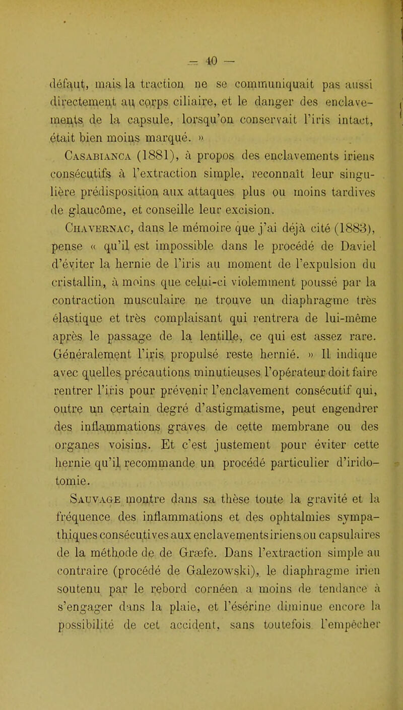 defaut, mais la traction ue se communiquait pas aiissi clirectemeUjt an, cpxps ciliaipe, et le danger des enclave- meri,is de la capsule, lorsqu'on conservait I'iris intact, etait bien moins mai'que. » Casabianca (1881), a propos des enclavements iriens consecutifs a I'extraction simple, reconnait leur singu- liere predisposition, aiix attaques plus ou moins tardives de glaucOme, et conseille leur excision. Chavernac, dans le memoire que j'ai deja cite (1883), pense (( qu'il est impossible dans le procede de Daviel d'eyiter la liernie de I'iris au moment de I'expulsion du cristallin, a moins que celui-ci violemment pousse par la contraction musculaire ne trouve un diaphragme tres elastique et tres complaisant qui rentrera de lui-meme apres le passage de la lentille, ce qui est assez rare. Generalement riris propulse reste hernie. » 11 indique avec quelles precautions minutieuses I'operateur doitfaire rentrer I'iris pour prevenir I'enclavement consecutif qui, outre un certain degre d'astigmatisme, peut engendrer des inflammations graves de cette membrane ou des organes voisins. Et c'est justement pour eviter cette liernie qu'il recommande un procede particulier d'irido- tomie. Sauvage mofttre dans sa these toute la gravite et la frequence des inflammations et des ophtalmies sympa- th,iques consecutives aux enclavements iriens ou capsulaires de la metkode de de Grsefe. Dans I'extraction simple au contraire (procede de Galezowski), le diaphragme irien soutenu par le rebord corneen a moins de tendance a s'engager dans la plaie, et I'eserine duninue encore la possibilite de cet accident, sans toutefois I'empecher