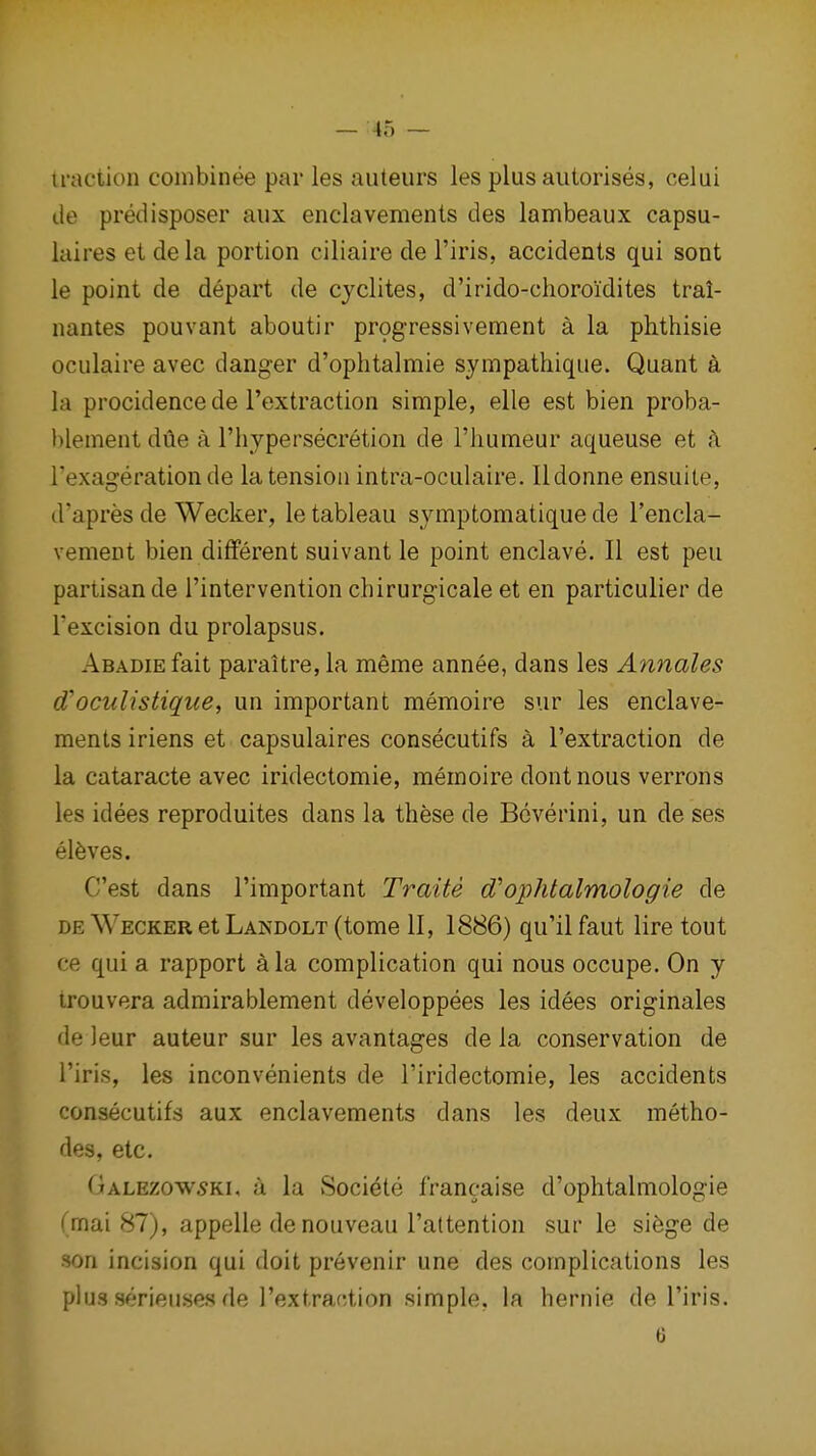 traction combinee par les auteurs les plusautorises, celui de predisposer aiix enclavements des lambeaux capsu- laires et de la portion ciliaire de I'iris, accidents qui sont le point de depart de cyclites, d'irido-choroidites tral- nantes pouvant aboutir progress!vement a la phthisie oculaire avec danger d'ophtalmie sympathique. Quant a la procidence de I'extraction simple, elle est bien proba- l)lement dile a I'liypersecretion de I'liumeur aqueuse et A. I'exagerationde la tension intra-oculaire. Ildonne ensuile, d'apres de Wecker, le tableau symptomatique de I'encla- vement bien different suivant le point enclave. II est pen partisan de I'intervention chirurgicale et en particulier de Texcision du prolapsus. AsADiEfait paraitre, la meme annee, dans les Amiales d'oculistique, un important memoire sur les enclave- ments iriens et capsulaires consecutifs a I'extraction de la cataracte avec iridectomie, memoire dontnous verrons les idees reproduites dans la these de Bcverini, un de ses el6ves. C'est dans I'important Traite d'ophtalmologie de DE Wecker et Landolt (tome II, 1886) qu'il faut lire tout ce qui a rapport ^la complication qui nous occupe. On y trouvera admirablement developpees les idees originales de leur auteur sur les avantages de la conservation de I'iris, les inconvenients de I'iridectomie, les accidents consecutifs aux enclavements dans les deux metho- des, etc. Galezow5ki, u la Societe franc-aise d'ophtalmologie (mai 87), appelle de nouveau I'attention sur le si6ge de son incision qui doit prevenir une des complications les plus serieuses de I'extrac-tion simple, la hernie de I'iris.