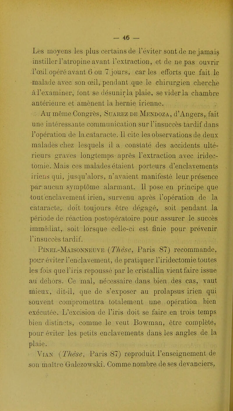 Les moyens les plus certains de I'evitei- sont de ne jamais mstillerratropineavant I'extraction, et de ne pas ouvrir roeil. opere avant 6 ou 7 jours, car les efforts que fait .le malade avec son ceil,, pendant que le chirurgien cherche arexaminer., font se desuniria plaie, seviderla chambre anterieure et amenent la liernie irienne. Au merae Congrfes, Suarez de Mendoza, d'Angers, fait une interessante communication surl'insucces tardif dans I'operation de la.cataracte. II cite les observations de deux raalades chez lesquels il a constate des accidents ulte- rieurs graves longtenips'apres Textraction avec iridec- tomie. Mais ces maladesetaient porteurs d'enclavements iriens qui, jusqu'alors, n'avaient manifeste leur presence par aucun syraptorae alarmant. II pose en principe que •tout'enclavement irien, survenu apres I'operation de la cataracte,. doit toujours etre degage, soit pendant la periode de reaction postoperatoire pour assurer le succes immediat, soit lorsque celle-ci est finie pour prevenir I'insucc^s tardif. Pinel-Maisonneuve [These, Paris 87) recoramande, pour eviter renclavement, de pratiquer I'iridectomie toutes les fois quel'iris repousse par le cristallin vientfaire issue au dehors. Ce mal, necessaire dans bien.des cas, vaut mieux, dit-il, que de s'exposer au prolapsus irien qui souvent comproinettra totalement une operation bien executee. L'excision de I'iris doit se faire en trois temps bien distincts, comme le veut Bowman, etre complete, pour eviter les petits enclavements dans les angles de la plaie. ViAN {These, Paris 87) r.eproduit I'enseignement de son maitre'Galezowski. Comme nombre deses devanciers,