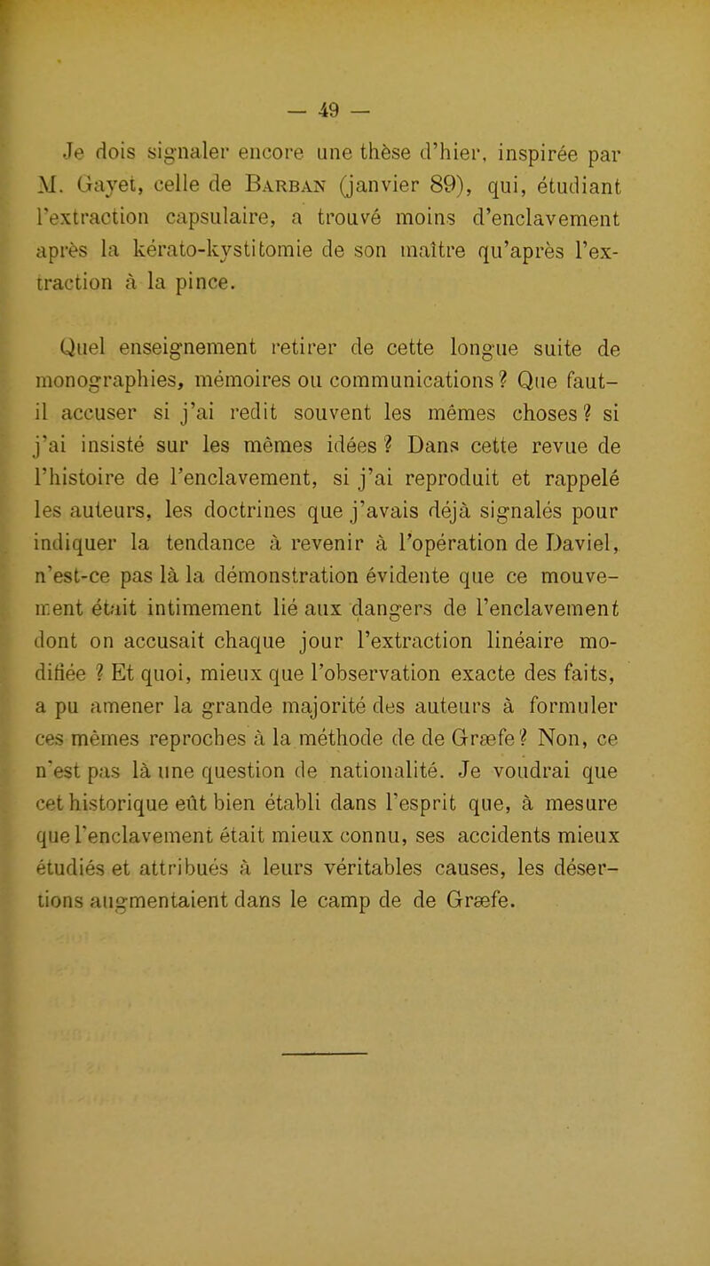 Je dois signaler encore une thfese d'hier, inspiree par M. Gayet, celle de Barban (Janvier 89), qui, etudiant Textraction capsulaire, a troave moins d'enclavement apr^s la kerato-kystitomie de son maitre qii'apres I'ex- traction a la pi nee. Quel enseignement retirer de cette longue suite de monographies, memoires ou communications ? Que faut- il accuser si j'al redit souvent les memes choses ? si j'ai insiste sur les memes idees ? Dans cette revue de riiistoire de I'enclavement, si j'ai reproduit et rappele les auteurs, les doctrines que j'avais deja signales pour indiquer la tendance a revenir a I'operation de Daviel, n'est-ce pas 1^ la demonstration evidente que ce mouve- ir.ent etait intimement lie aux dangers de I'enclavement dont on accusait chaque jour I'extraction lineaire mo- didee ? Et quoi, mieux que I'observation exacte des faits, a pu amener la grande majorite des auteurs a formuler ces memes reproches a la methode de de Grsefe? Non, ce n'est pas la une question de nationalite. Je voudrai que cet historique eilt bien etabli dans I'esprit que, a mesure que Tenclavement etait mieux connu, ses accidents mieux etudies et attribues a leurs veritables causes, les deser- tions augmentaient dans le camp de de Grsefe.