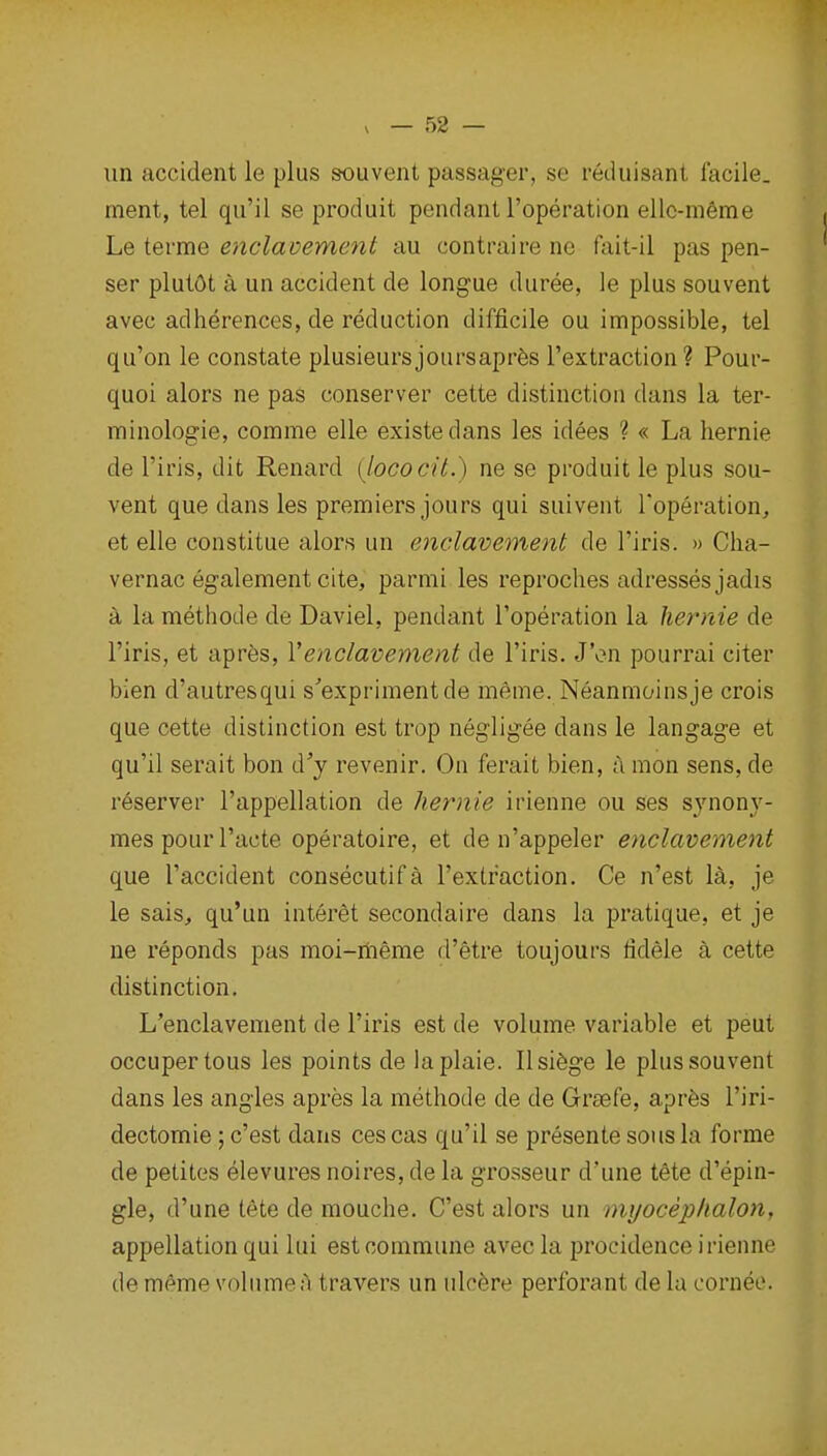 un accident le plus souvent passager, se reduisant facile, ment, tel qu'il se produit pendant I'operation ellc-mfeme Le terme enclavement au contraire ne fait-il pas pen- ser plut6t a un accident de longue duree, le plus souvent avec adherences, de reduction difficile ou impossible, tel qu'on le constate plusieursjoursaprfes I'extraction? Pour- quoi alors ne pas conserver cette distinction dans la ter- minologie, comme elle existedans les idees ? « La hernie de I'iris, dit Renard {lococit.) ne se produit le plus sou- vent que dans les premiers jours qui suivent I'operation, et elle constitue alors un enclavement de I'iris. » Clia- vernac egalement cite, parmi les reproches adresses jadis a la methode de Daviel, pendant I'operation la hernie de I'iris, et apres, Venclavement de I'iris. J'on pourrai citer bien d'autresqui s'exprimentde meme. Neanmoinsje crois que cette distinction est trop negligee dans le langage et qu'il serait bon d'y revenir. On ferait bien, a mon sens, de reserver I'appellation de hernie irienne ou ses sj'nonj'- mes pour Facte operatoire, et de n'appeler enclavement que I'accident consecutifa Textraction. Ce n'est 1^, je le sais, qu'un interet secondaire dans la pratique, et je ne reponds pas moi-meme d'etre toujours fidele a cette distinction. L'enclavenient de I'iris est de volume variable et pent occupertous les points de laplaie. Ilsi^ge le plus souvent dans les angles apres la methode de de Grasfe, aprfes I'iri- dectomie; c'est dans ces cas qu'il se presente sous la forme de petites elevures noires, de la grosseur d'une tete d'epin- gle, d'une tete de mouche. C'est alors un myoceplialon, appellation qui lui est commune avec la procidence irienne de meme volume a travers un ulcere perforant de la oorneo.