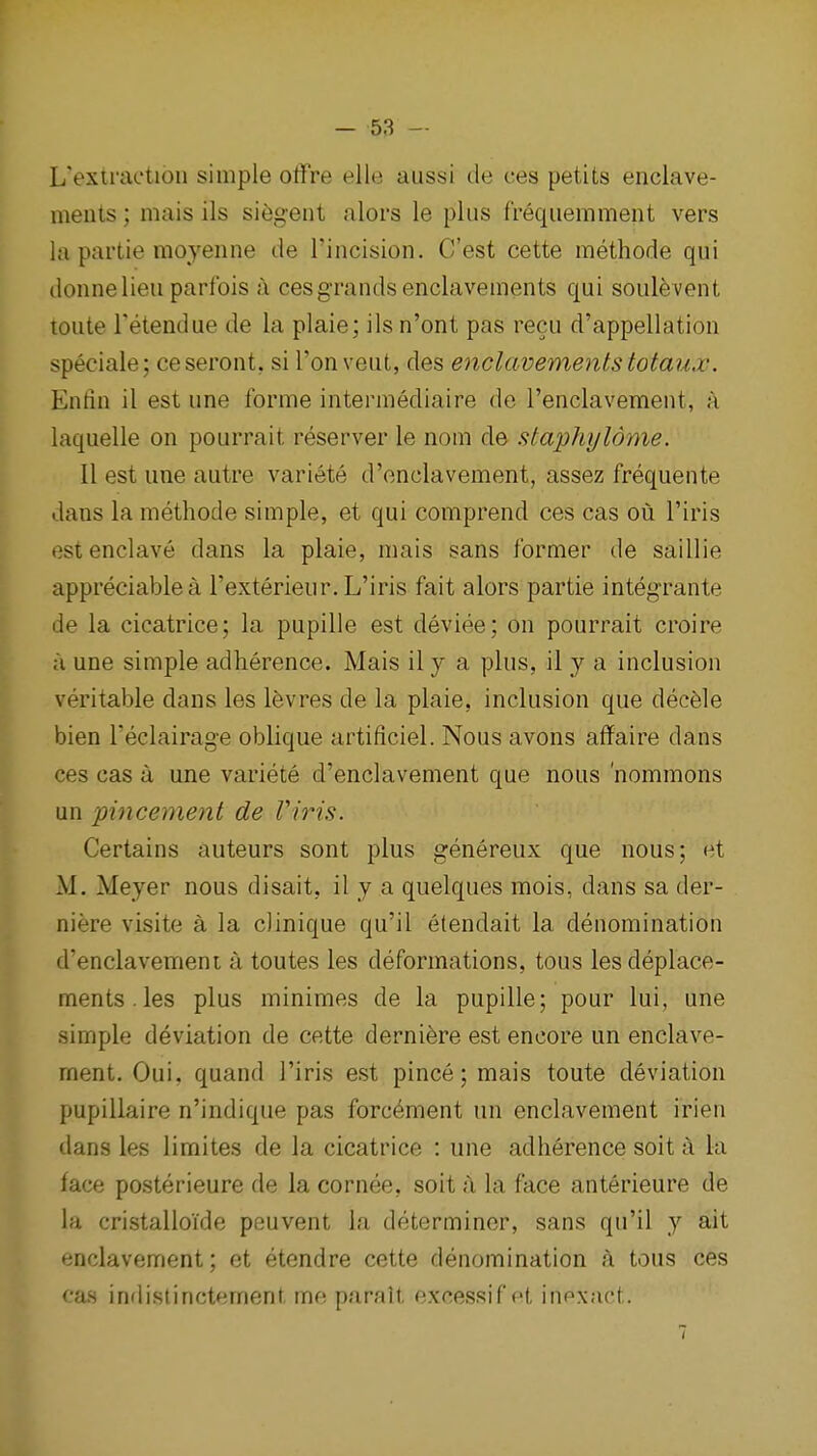 L'extractioii simple otfre elle aussi de ces petits enclave- ments; mais ils si^gent alors le plus frequemment vers la partie moyenne de I'incision. C'est cette methode qui donnelieu paribis a ces grands enclavements qui soule vent loute Tetendue de la plaie; ils n'ont pas recu d'appellatioii speciale; ceseront, si I'onveut, des enclavements totaux. Enfin il est une forme intermediaire de renclavement, a laquelle on pourrait reserver le nom de staphyldme. II est une autre variete d'onclavement, assez frequente dans la methode simple, et qui comprend ces cas ou I'iris est enclave dans la plaie, mais sans former de saillie appreciable a I'exterieur. L'iris fait alors partie integrante de la cicatrice; la pupille est deviee; on pourrait croire a une simple adherence. Mais il y a plus, il y a inclusion veritable dans les l^vres de la plaie, inclusion que dec6le bien I'eclairage oblique artificiel. Nous avons affaire dans ces cas a une variete d'enclavement que nous 'nommons un pincement de Viris. Certains auteurs sont plus genereux que nous; et M. Meyer nous disait, il y a quelques mois, dans sa der- niere visite a la cJinique qu'il etendait la denomination d'enclavement a toutes les deformations, tous les deplace- ments.les plus minimes de la pupille; pour lui, une simple deviation de cette derni^re est encore un enclave- ment. Oui, quand l'iris est pince; mais toute deviation pupillaire n'indique pas forc^ment un enclavement irien dans les limites de la cicatrice : une adherence soit a la face posterieure de la cornee, soit a la face anterieure de la cristalloide peuvent la determiner, sans qu'il y ait enclavement; et etendre cette denomination k tous ces cas indistinctement mo. parnlt excess!fd. iupxact.