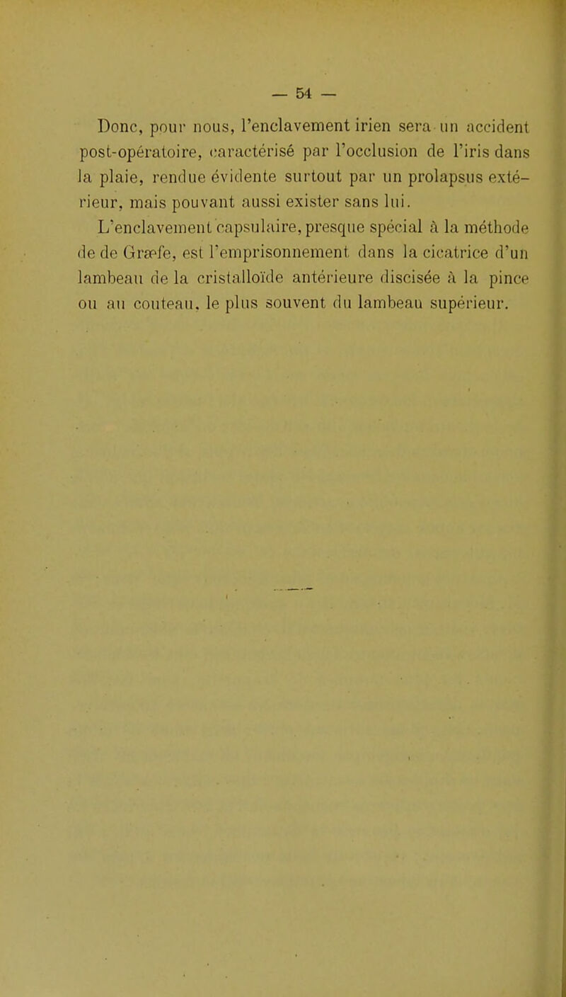 Done, pour nous, renclavement irien sera un accident post-operatoire, caracterise par I'occlusion de I'iris dans Ja plaie, rendue evidente surtout par un prolapsus exte- rieur, mais pouvant aussi exister sans lui. L'enclaveinent 'capsulaire,presque special a la methode de de Grsefe, est Temprisonnement dans la cicatrice d'un lambeau de la cristalloide anterieure discisee a la pince ou an couteau. le plus souvent du lambeau superieur.