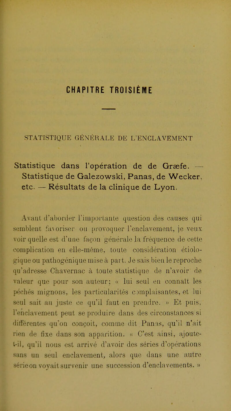 CHAPITRE TROISIEME STATISTIQUE GEMEHALE DE L'ENGLAVEMENT Statistique dans I'operation de de Graefe. — Statistique de Galezowski, Panas, de Wecker. etc. — Resultats de la clinique de Lyon. Avaiil d'aborder I'hnporLante question des causes qui semblent fa\oriser ou provoquer i'enclavement, je veux voir quelle est d'une facon generale la frequence de cette complication en eile-meme, toute consideration etiolo- j-Mqueou patliogeniquemisea part. Jesais bienlereproche qu'adresse Chavernac a toute statistique de n'avoir de valeur que pour son auteur; « lui seul en connait les peches mignons, les particularites ompLusantes, et lui seul salt au juste ce qu'il faut en prendre. » Et puis, rehclavement peut se produire dans des circonstances si dirterentes qu'on con^oit, comme dit Panas, qu'il n'ait rien de fixe dans son apparition. « C'est ainsi, ajoute- t-il, qu'il nous est arrive d'avoir des series d'operations sans un seul enclavement, alors que dans une autre 36rieon voyaitsurvenir une succession d'enclavements. »