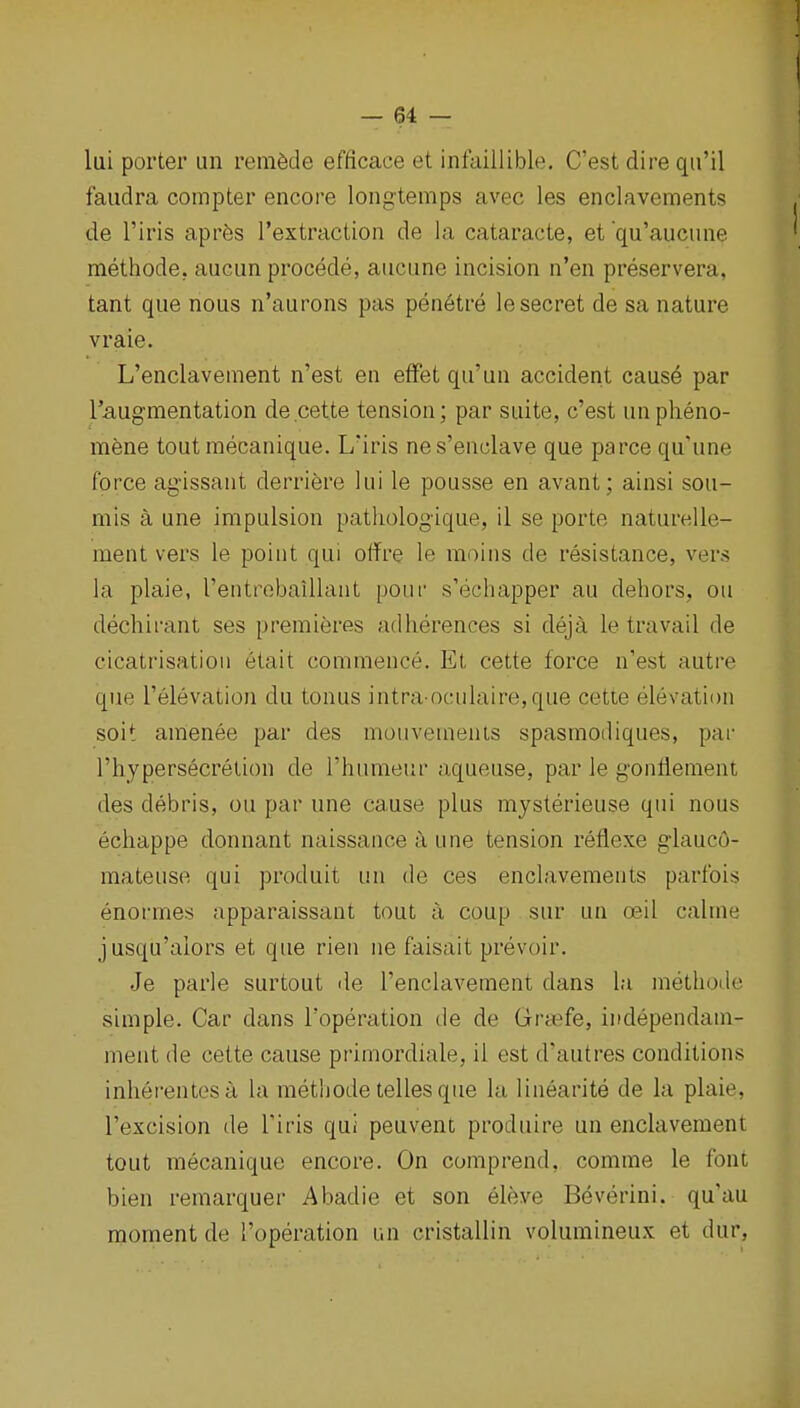 lai porter un remade efficace et infaillible, C'est dire qii'il faudra compter encore longtemps avec les enclavements de I'iris apres I'extraction de la cataracte, et qu'aucime methode. aucun procede, aucune incision n'en preservera, tant que nous n'aurons pas penetre le secret de sa nature vraie. L'enclavement n'est en efFet qu'un accident cause par Taugmentation de cette tension; par suite, c'est unplieno- mene toutmecanique. L'iris nes'enclave que parce qu'une force ag'issant derriere lui le pousse en avant; ainsi sou- mis a une impulsion patliologique, il se porte naturelle- ment vers le point qui offre le moins de resistance, vers la plaie, rentrobaillant pour s'ecliapper au dehors, on dechirant ses premieres adlierences si deja le travail de cicatrisation etait commence. Et cette force n'est autre que I'elevation du tonus intra ocnlaire,que cette elevation soit amenee par des mouvemenls spasmodiques, par riiypersecretion de I'humeur aqueuse, par le gonflement des debris, ou par une cause plus mysterieuse qui nous ecliappe donnant naissance a une tension reflexe glauc6- mateuse qui produit un de ces enclavements parfois enormes apparaissant tout il coup sur un ceil calme jusqu'alors et que rien iie faisait prevoir. Je parle surtout de l'enclavement dans la methode simple. Car dans i'operation tie de Gra?fe, independam- ment de cette cause primordiale, il est d'autres conditions inherentesa la methode telles que la linearite de la plaie, I'excision de Tiris qui peuvent produire un enclavement tout mecanique encore. On comprend, comme le font bien remarquer Abadie et son eleve Beverini. qu'au moment de I'operation un cristallin volumineux et dur,