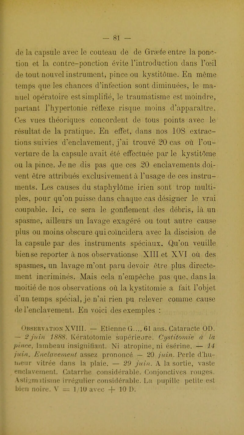 — si- de la capsule avec le couteau de de Grsefe entre la ponc- tion et la contre-ponction evite I'introdaction dans I'oeil de tout nouvel instrument, pince ou kystitdme. En meme lemps que les chances d'infection sont diminuees, le ma- nuel operatoire estsimplifle, le traumatisme est moindre, partant I'hypertonie retlexe risque moins d'apparaitre. Ces vues theoriques concordent de tous points avec le resultat de la pratique. En efFet, dans nos lOS extrac- tions suivies d'enclavement, j'ai trouve 20 cas ou I'ou- verture de la capsule avait ete etFectuee par le kystit^me ou la pince. Jene dis pas que ces 20 enclavements doi- vent etre attribues exclusivement a I'usage de ces instru- ments. Les causes du staphylome irien sont trop multi- ples, pour qu'on puisse dans chaque cas designer le vrai coupable. Ici, ce sera le gonflement des debris, la un spasme, ailleurs un lavage exagere ou tout autre cause plus ou moins obscure qui coincidera avec la discision de la capsule par des instruments speciaux. Qu'on veuille bien se reporter a nos observationse XIII et XVI oii des spasmes, un lavage m'ont paru devoir etre plus directe- ment incrimines. Mais cela n'empeche pas que, dans la moitie de nos observations ou la kystitomie a fait I'objet d*un temps special, je n'ai rien pu relever comrae cause lie I'enclavement. En voici desexemples : Obskuvation XVIII. — EtienneG..., 61 aus. Cataracte OD. — 2juin 1888. Keratotomie superiejre. Cystitomie d la pince, lambeau insigniCiant. Ni atropine, ni eserine. — 14 juin. Hnclavement assBz prononce — 20 juin. Perls d'liu- ineiir vitree dans la plaie. — 29 juin. A la sortie, vaste enclavetnent. Catarrlie considerable. Conjonctives vouges. .\sti,:^m ilisirie irregulier consideruble. La piipille petite est