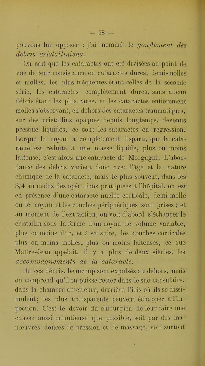 pouvons lui opposer : j'ai nomme. le gonflement des debris cinslalliniens. On sait que les cataractes ont ete divisees an point de vue de leiir consistance en cataractes dures, demi-molles et molles. les plus frequentes etant celles de la seconde serie, les cataractes completement diires, sans aucun debris etant les plus rares, et les cataractes entierenient molles s'observant, en dehors des cataractes traumatiques, sur des cristallins opaques depuis long-temps, devenus presque liquides, ce sont les cataractes en regression. Lorque le noyau a completement disparu, que la cata- racte est reduite a une masse liquide, plus ou moins laiteuse, c'est alors une cataracte de Morg-agni. L'abon- dancG des debris variera done avec I'age et la nature chimique de la cataracte, mais le plus souvent, dans les 3/4 au moins des operations pratiquees a I'hOpital, on est en presence d'une cataracte nucleo-corticale, demi-molle ou le noyau et les couches peripheriques sont prises; et au moment de Textraction, on voit d'abord s'echapper le cristallin sous la forme d'un noyau de volume variable, plus ou moins dur, et a sa suite, les couches corticales plus ou moins molles, plus ou moins laiteuses, ce que Maitre-Jean appelait, il y a plus de deux siecles, les accompagnements de la cataracte. De ces debris, beaucoup sont expulses au dehors, mais on comprend qu'ileu puisse rester dans le sac capsulaire, dans la chambre anterieure, derrifere I'iris ou ils se dissi- mulent; les plus transparents peuvent echapper I'in- pection. C'est le devoir du chirurgien de leur faire une chasse aussi minutieuse que possible, soit par des ma- noeuvres deuces de pression et de massage, soit surtout