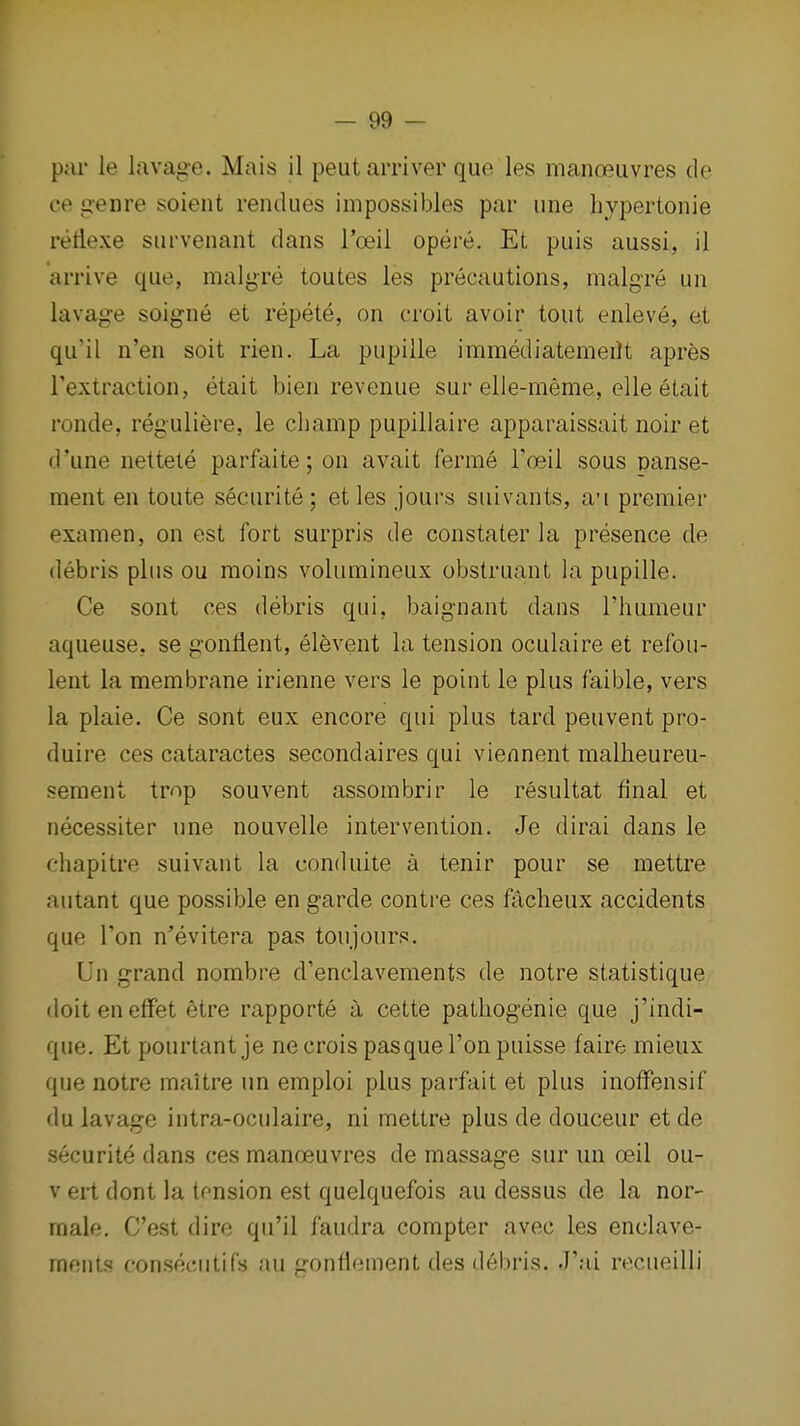 par le lavage. Mais il peutarriver que les manoeuvres de ce genre soient rendues impossibles par une liypertonie retiexe survenant dans I'oeil opere. Et puis aussi, il arrive que, malgre toutes les precautions, malgre un lavage soigne et repete, on croit avoir tout enleve, et qu'il n'en soit rien. La pupille immediatemeilt apres Textraction, etait bien revenue sur elle-meme, elle elait ronde, reguliere, le champ pupillaire apparaissait noir et d'une nettele parfaite; on avait ferme I'oeil sous panse- ment en toute securite; etles jours suivants, a'l premier examen, on est fort surpris de constater la presence de debris plus ou moins volumineux obstruant la pupille. Ce sont ces debris qui, baignant dans I'lmmeur aqueuse, se gonlient, elevent la tension oculaire et refou- lent la membrane irienne vers le point le plus faible, vers la plaie. Ce sont eux encore qui plus tard peuvent pro- duire ces cataractes secondaires qui viennent malheureu- seraent trop souvent assombrir le resultat final et necessiter une nouvelle intervention. Je dirai dans le ehapitre suivant la conduite a tenir pour se mettre autant que possible en garde contre ces facheux accidents que Ton n'evitera pas toujours. Un grand nombre d'enclavements de notre statistique doiteneffet etre rapporte a cette pathogenie que j'indi- que. Et pourtantje necrois pasquel'onpuisse faire mieux que notre maitre un emploi plus parfait et plus inofFensif du lavage intra-oculaire, ni mettre plus de douceur et de securite dans ces manoeuvres de massage sur un oeil ou- v ert dont la tension est quelquefois au dessus de la nor- male. C'est dire qu'il faudra compter avec les enclave- ments consecutifs au gonllement des d6bris. J'ai rocuoilli