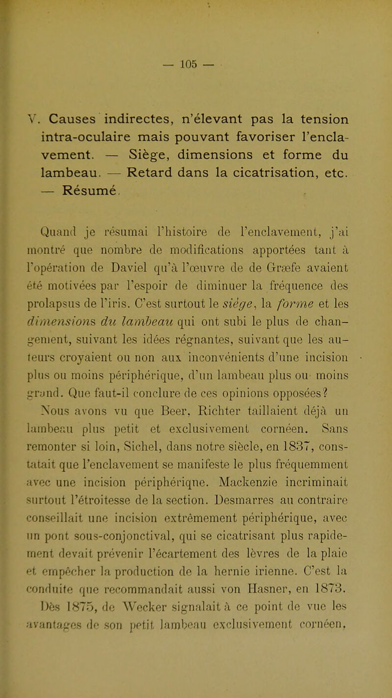 V. Causes indirectes, n'elevant pas la tension intra-oculaire mais pouvant favoriser I'encla- vement. — Siege, dimensions et forme du lambeau. — Retard dans la cicatrisation, etc. — Resume. Quand je resiimai riiistoire de renclavement, j'ai inontre que nombre de modifications apportees taut a I'operation de Daviel qii'a I'oeuvre de de Graefe avaient et.e motivees par I'espoir de diminuer la frequence des prolapsus de I'iris. C'est surtout le siege, la forme et les dimensions du lambeau qui ont subi le plus de chan- genient, suivant les idees regnantes, suivant que les au- leurs croyaient ou non aux inconvenients d'une incision plus ou moins peripherique, d'un lambeau plus ou moins grand. Que faut-il conclure de ces opinions opposees? Nous avons vu que Beer, Richter taillaient deja un lamberai plus petit et exclusivement corneen. Sans remonter si loin, Sichel, dans notre siecle, en 1837, cons- tatait que I'enclavement se manifeste le plus frequemment avec une incision peripheriqne. Mackenzie incriminait surtout I'etroitesse de la section. Desmarres au contraire conseillait une incision extremement peripherique, avec un pont sous-conjonctival, qui se cicatrisant plus rapide- ment devait prevenir I'ecartement des levres de la plaie et ompecher la production de la hernie irienne. C'est la conduite que recommandait aussi von Hasner, en 1873. Des 1875, do Wecker signalait a ce point de vue les avanta^rcs do son petit lambeau exclusivement corneen.