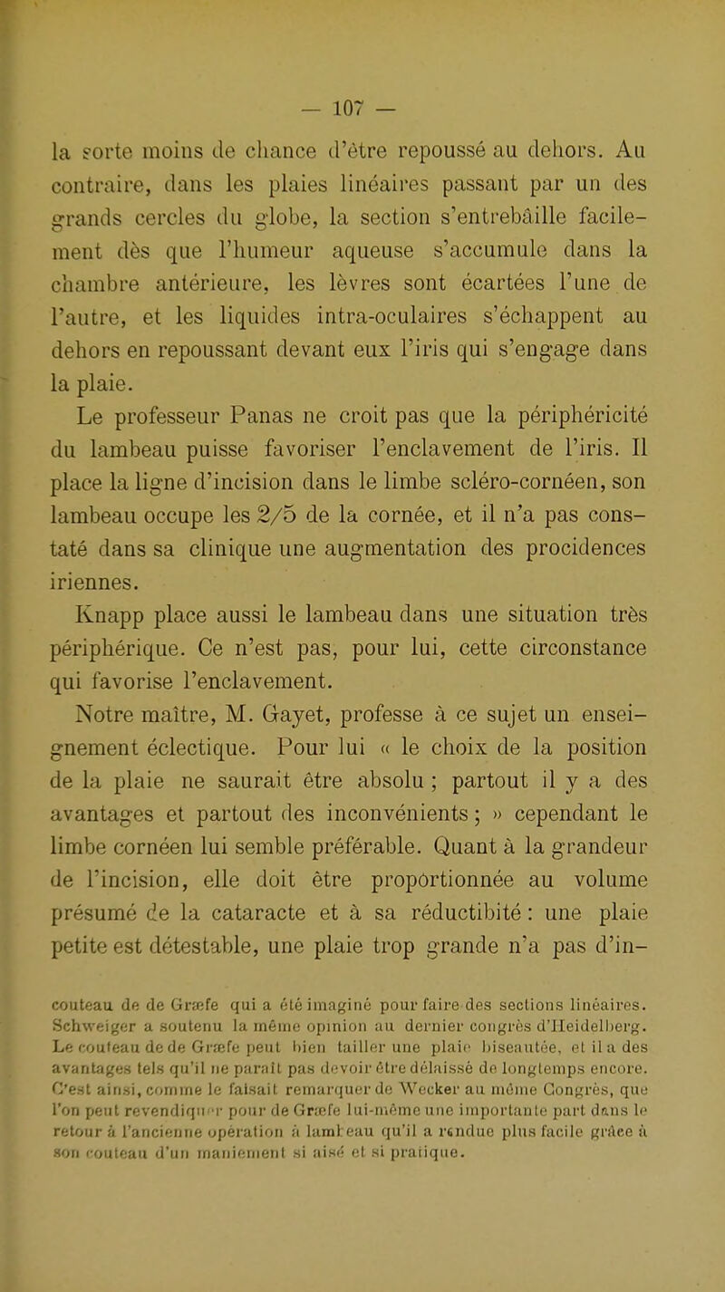 la eorte moins de chance d'etre repousse au dehors. Au contraire, dans les plaies lineaires passant par un des grands cercles du giobe, la section s'entrebaille facile- ment d^s que I'humeur aqueuse s'accumule dans la chambre anterieure, les lev res sont ecartees I'une de I'autre, et les liquides intra-oculaires s'echappent au dehors en repoussant devant eux I'iris qui s'engage dans la plaie. Le professeur Panas ne croit pas que la periphericite du lambeau puisse favoriser I'enclavement de I'iris. II place la ligne d'incision dans le limbe sclero-corneen, son lambeau occupe les 2/5 de la cornee, et il n'a pas cons- tate dans sa clinique une augmentation des procidences iriennes. Knapp place aussi le lambeau dans une situation tr6s peripherique. Ce n'est pas, pour lui, cette circonstance qui favorise Teiiclavement. Notre maitre, M. Gayet, professe a ce sujet un ensei- gnement eclectique. Pour lui a le choix de la position de la plaie ne saurait etre absolu ; partout il y a des avantages et partout des inconvenients; » cependant le limbe corneen lui semble preferable. Quant a la grandeur de I'incision, elle doit etre proportionnee au volume presume de la cataracte et a sa reductibite: une plaie petite est detestable, une plaie trop grande n'a pas d'in- couteau de de Grsefe qui a ete imagine pour faire des sections lineaires. Schweiger a soutenu la memo opinion an dernier congros d'lleideliierg. Le couteau de de Grrefe pent hien tailier une plaits biseautee, etilades avantages tels qu'il ne parait pas devoir 6tre delaisse de longtemps encore. C'eal ain.si.comme le falsait remaniuordo Wocker au mome Gongres, que I'on pent revendiqii'T pour de Gricfa lui-irieme une importanle part daus le retour a Tancienne operation a lamteau qu'il a r«ndue pins facile grAee a son couteau d'tin manienient si nine el si praiiqiie.